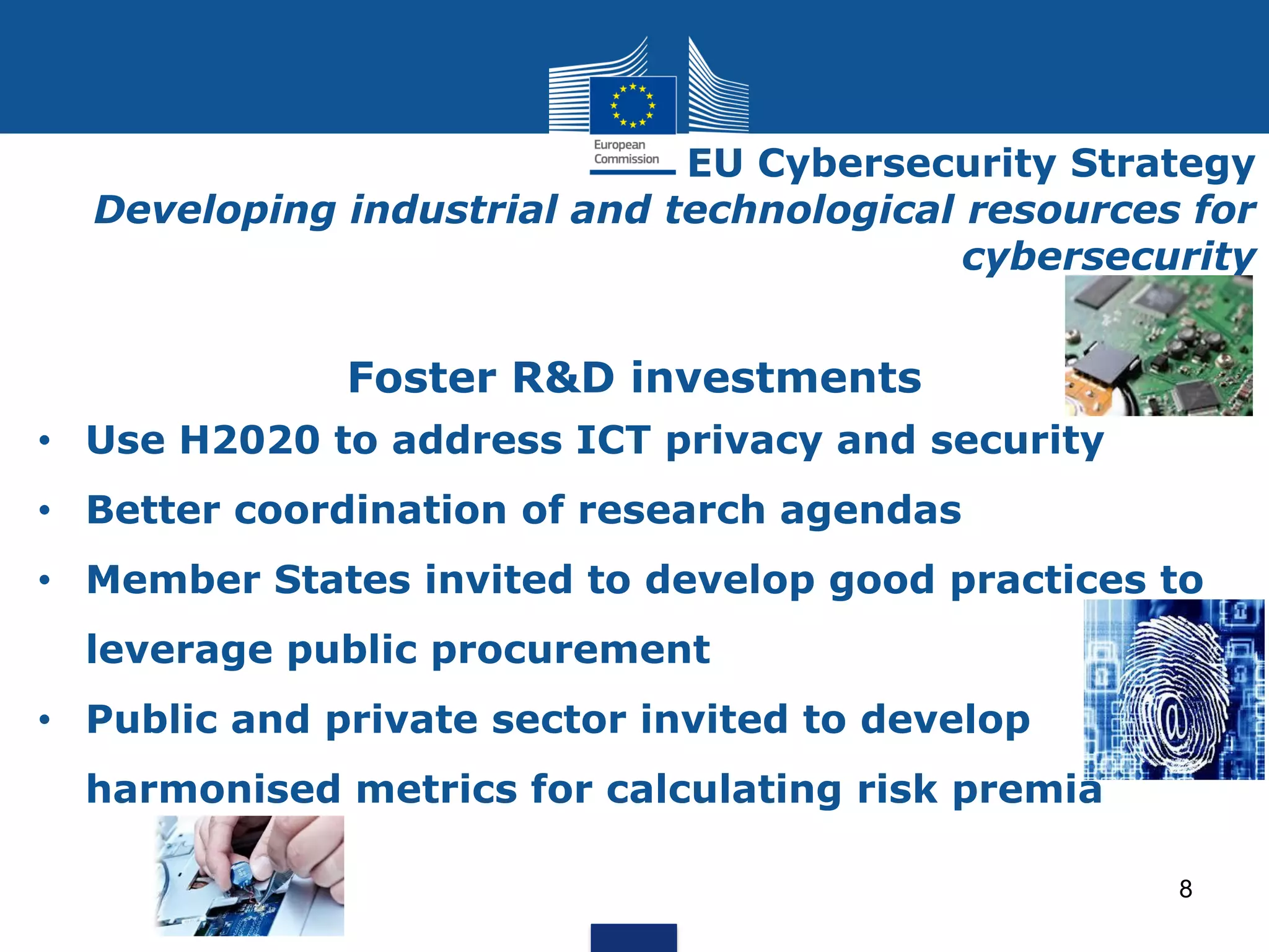 EU Cybersecurity Strategy
Developing industrial and technological resources for
cybersecurity
Foster R&D investments
• Use H2020 to address ICT privacy and security
• Better coordination of research agendas
• Member States invited to develop good practices to
leverage public procurement
• Public and private sector invited to develop
harmonised metrics for calculating risk premia
8