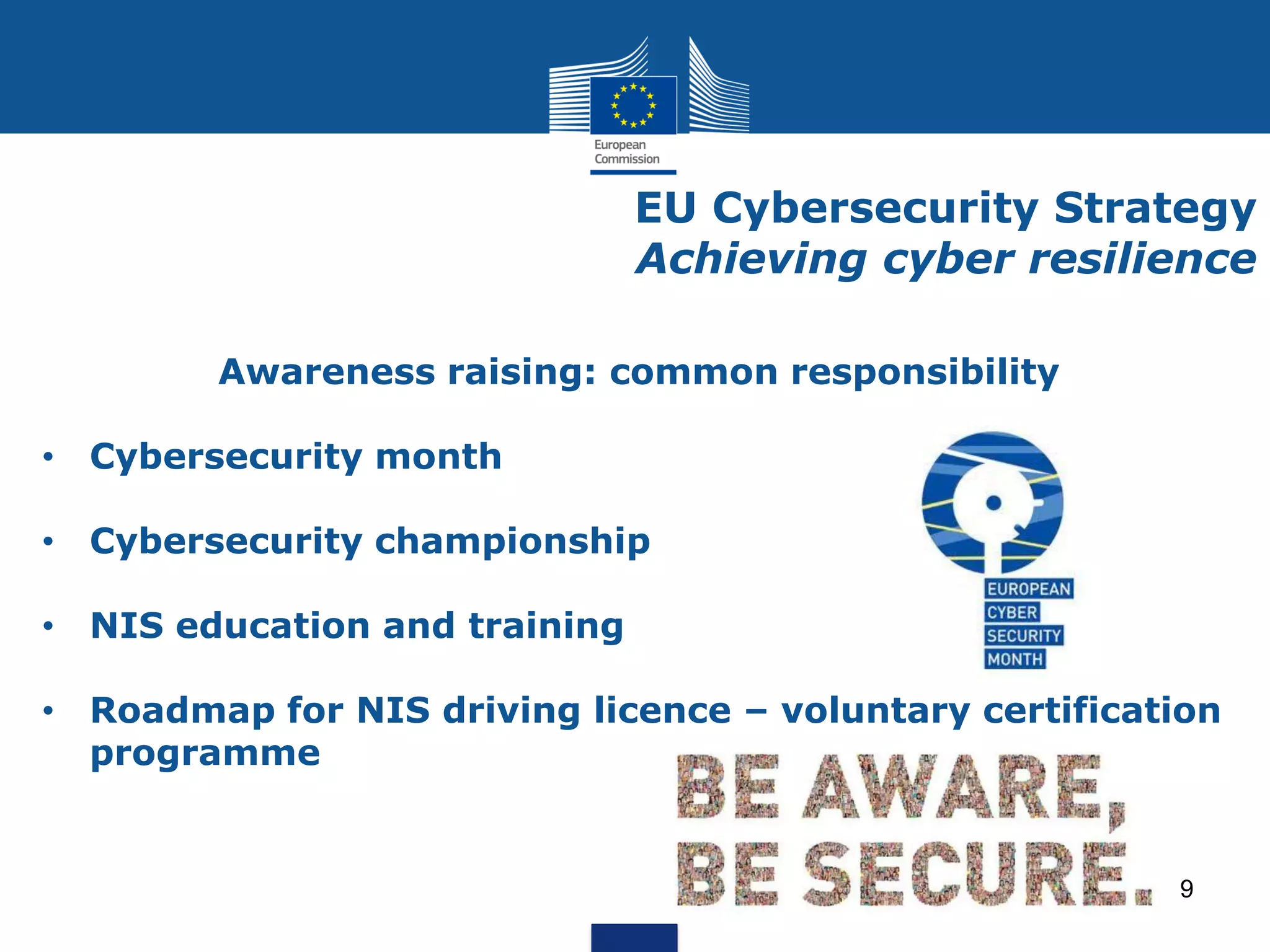 EU Cybersecurity Strategy
Achieving cyber resilience
Awareness raising: common responsibility
• Cybersecurity month
• Cybersecurity championship
• NIS education and training
• Roadmap for NIS driving licence – voluntary certification
programme
9