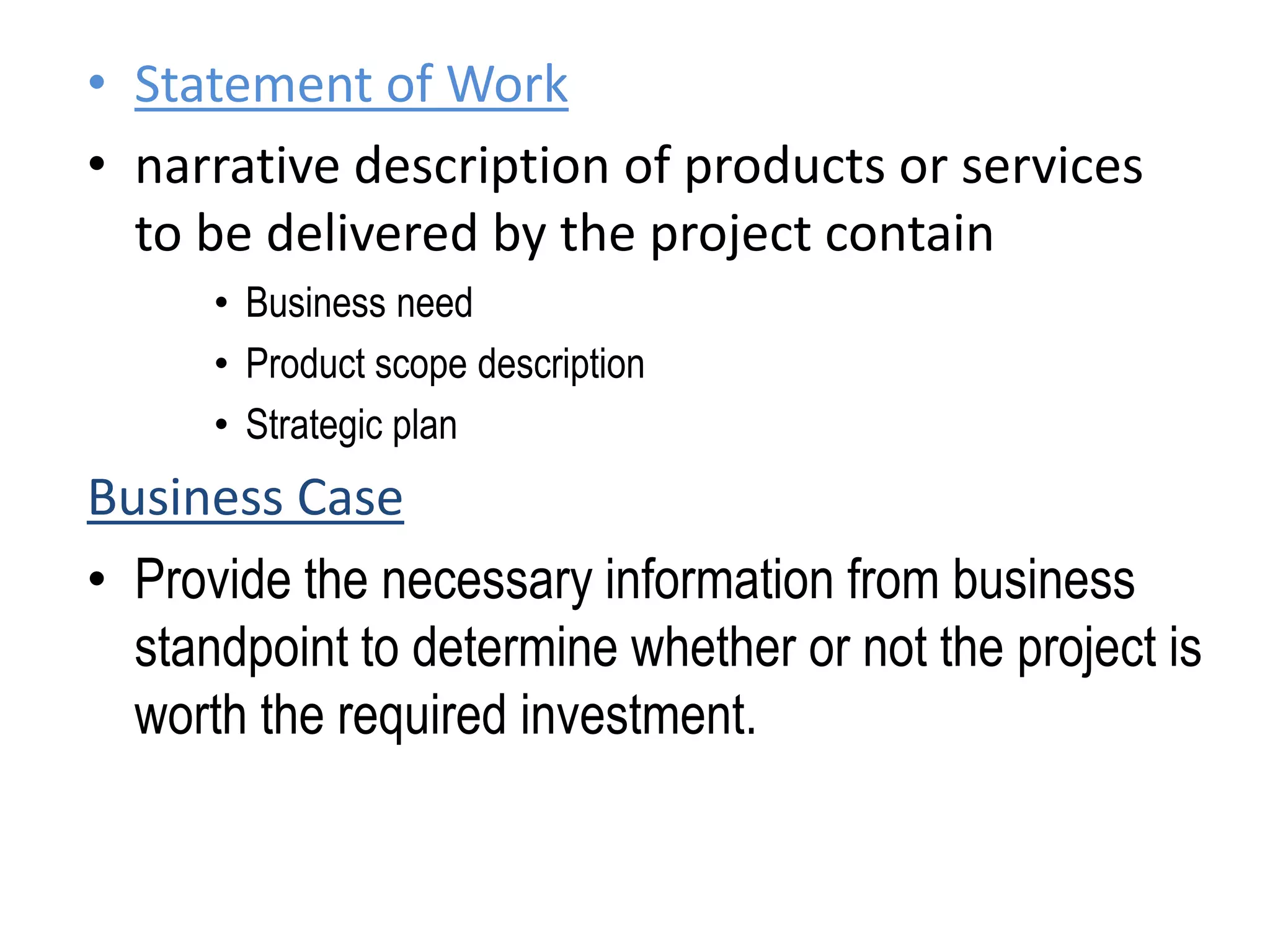 • Statement of Work
• narrative description of products or services
to be delivered by the project contain
• Business need
• Product scope description
• Strategic plan
Business Case
• Provide the necessary information from business
standpoint to determine whether or not the project is
worth the required investment.
 