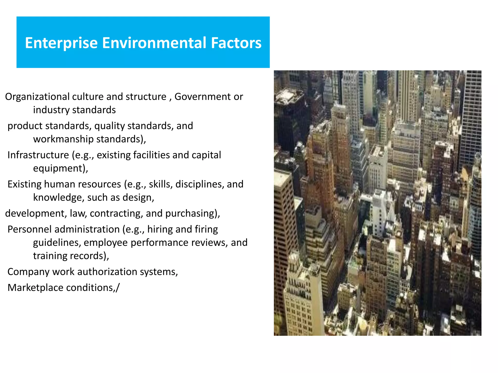 Enterprise Environmental Factors
Organizational culture and structure , Government or
industry standards
product standards, quality standards, and
workmanship standards),
Infrastructure (e.g., existing facilities and capital
equipment),
Existing human resources (e.g., skills, disciplines, and
knowledge, such as design,
development, law, contracting, and purchasing),
Personnel administration (e.g., hiring and firing
guidelines, employee performance reviews, and
training records),
Company work authorization systems,
Marketplace conditions,/
 