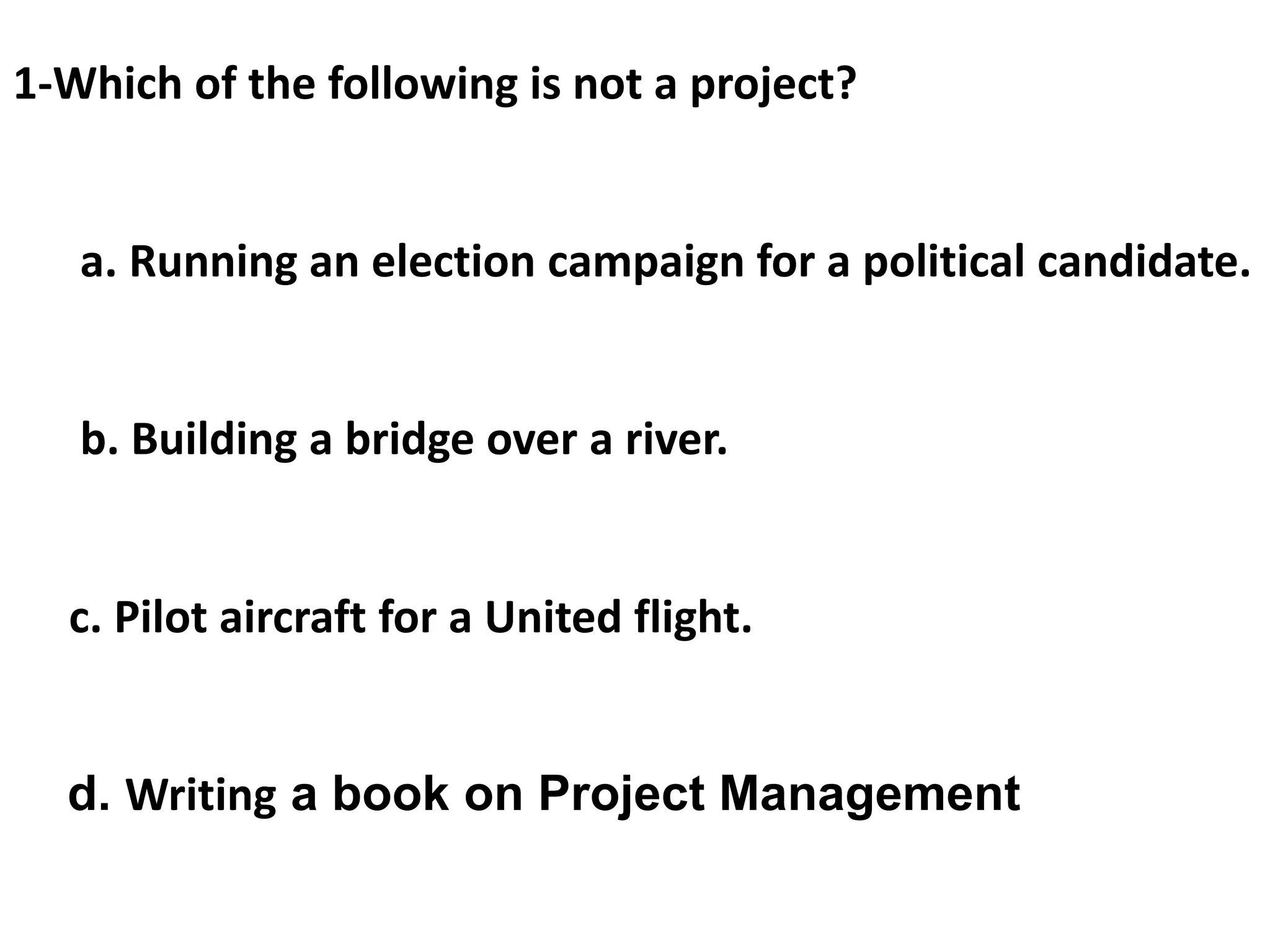 1-Which of the following is not a project?
a. Running an election campaign for a political candidate.
b. Building a bridge over a river.
c. Pilot aircraft for a United flight.
d. Writing a book on Project Management
 