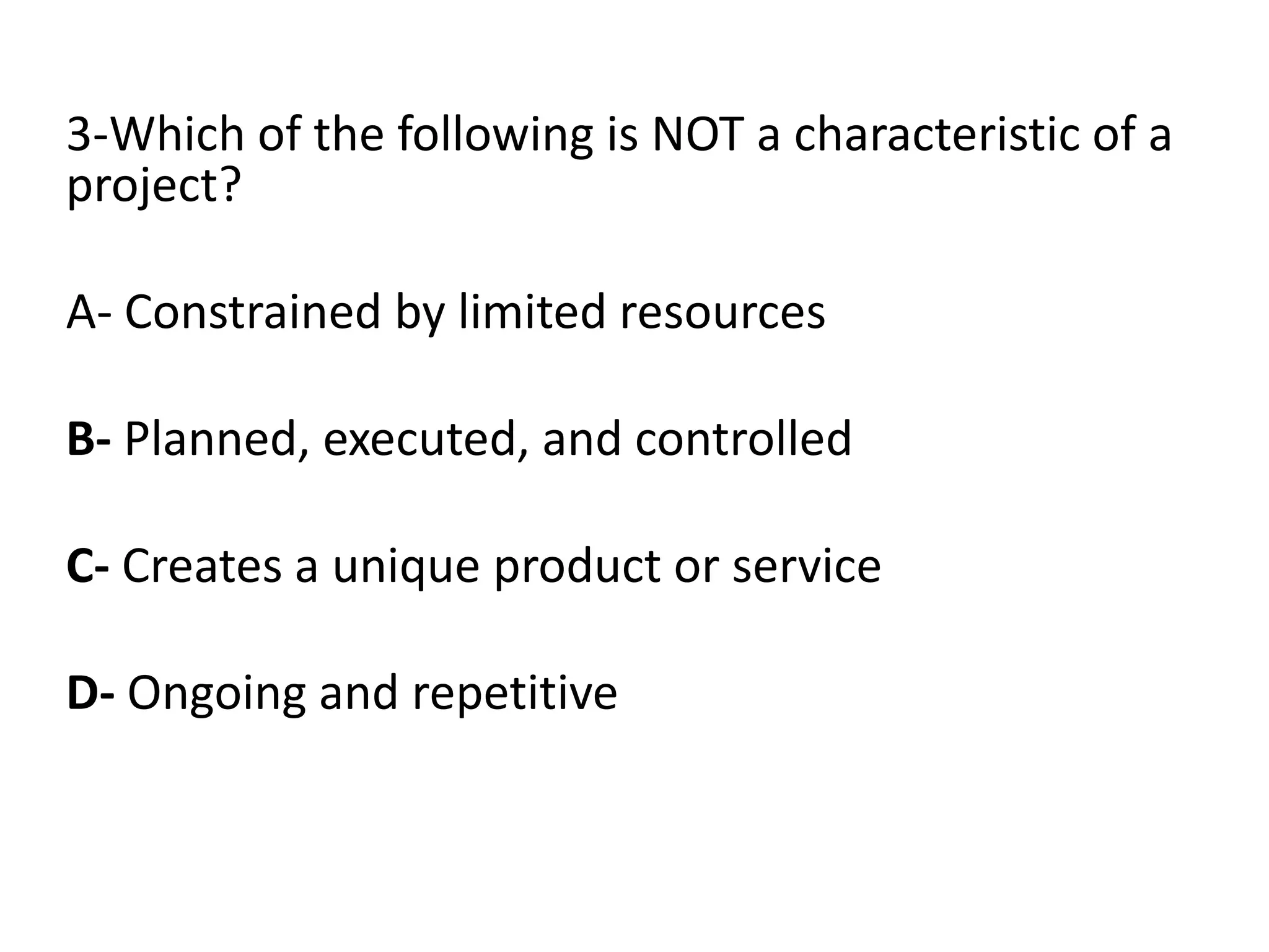 3-Which of the following is NOT a characteristic of a
project?
A- Constrained by limited resources
B- Planned, executed, and controlled
C- Creates a unique product or service
D- Ongoing and repetitive
 
