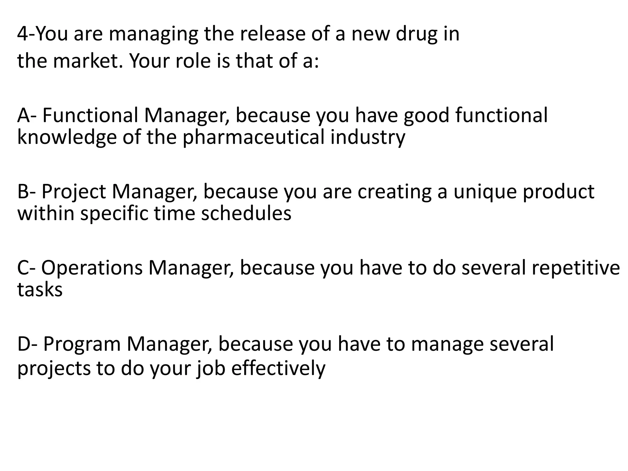 4-You are managing the release of a new drug in
the market. Your role is that of a:
A- Functional Manager, because you have good functional
knowledge of the pharmaceutical industry
B- Project Manager, because you are creating a unique product
within specific time schedules
C- Operations Manager, because you have to do several repetitive
tasks
D- Program Manager, because you have to manage several
projects to do your job effectively
 