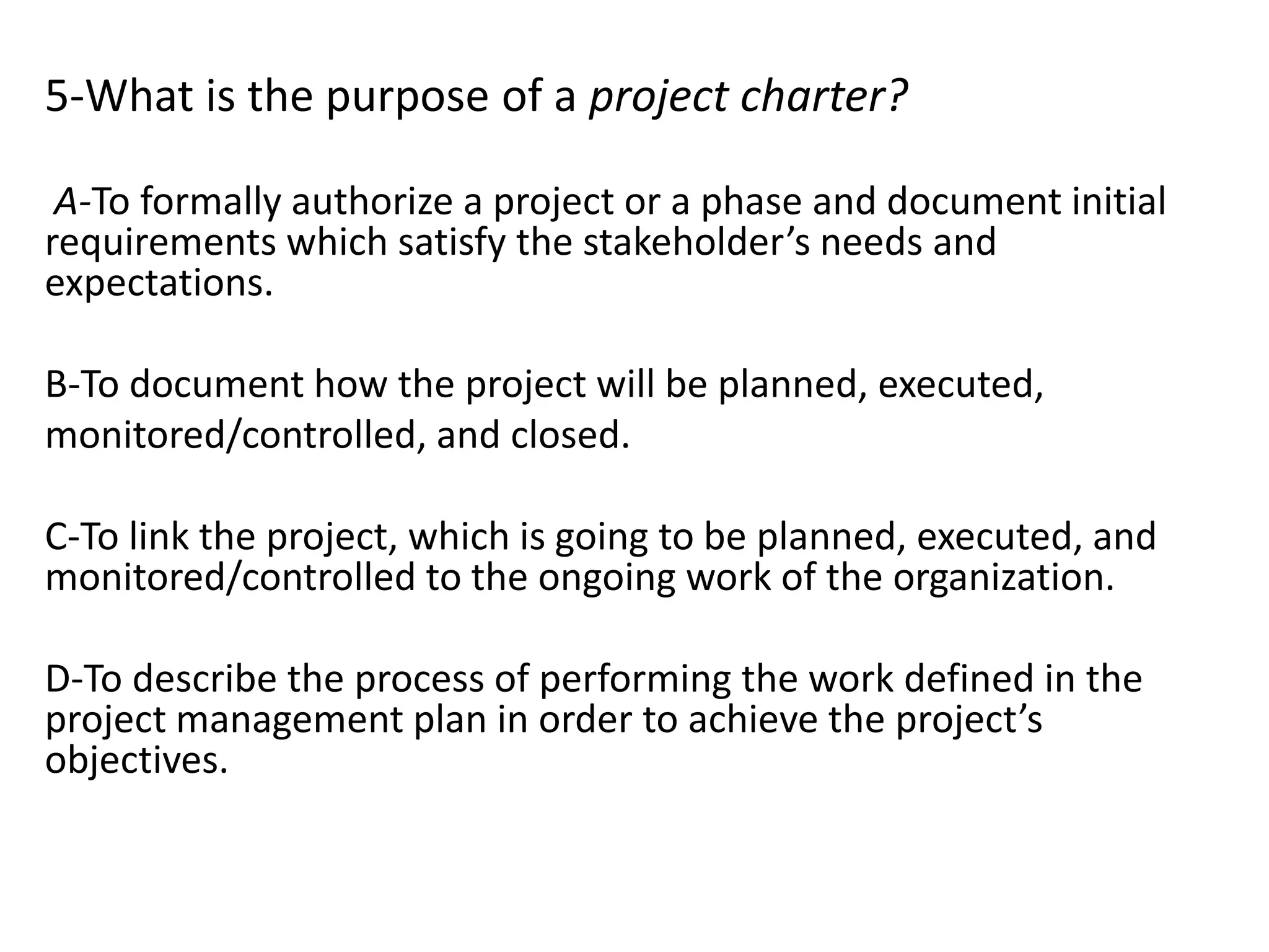 5-What is the purpose of a project charter?
A-To formally authorize a project or a phase and document initial
requirements which satisfy the stakeholder’s needs and
expectations.
B-To document how the project will be planned, executed,
monitored/controlled, and closed.
C-To link the project, which is going to be planned, executed, and
monitored/controlled to the ongoing work of the organization.
D-To describe the process of performing the work defined in the
project management plan in order to achieve the project’s
objectives.
 