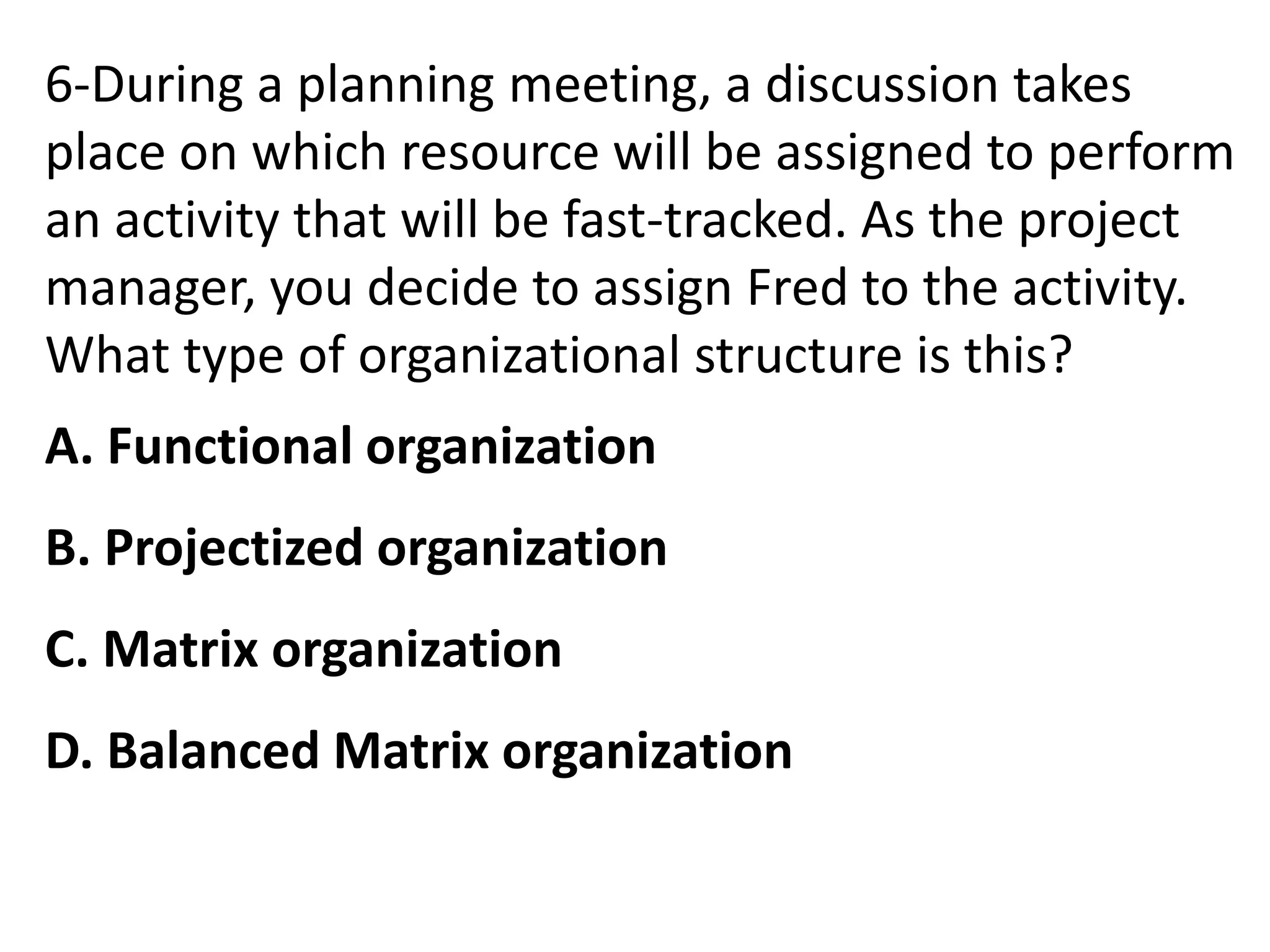 6-During a planning meeting, a discussion takes
place on which resource will be assigned to perform
an activity that will be fast-tracked. As the project
manager, you decide to assign Fred to the activity.
What type of organizational structure is this?
A. Functional organization
B. Projectized organization
C. Matrix organization
D. Balanced Matrix organization
 