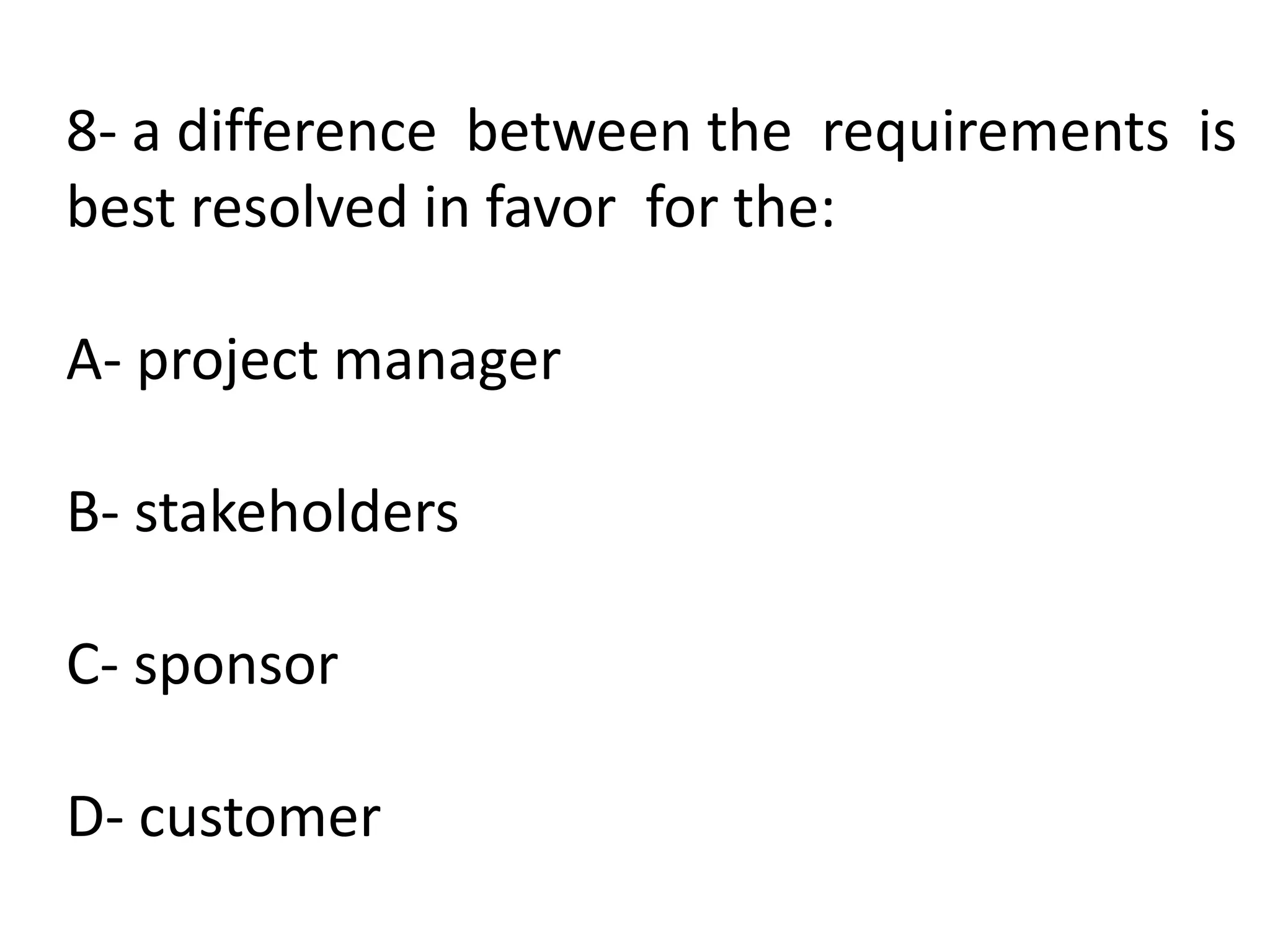 8- a difference between the requirements is
best resolved in favor for the:
A- project manager
B- stakeholders
C- sponsor
D- customer
 