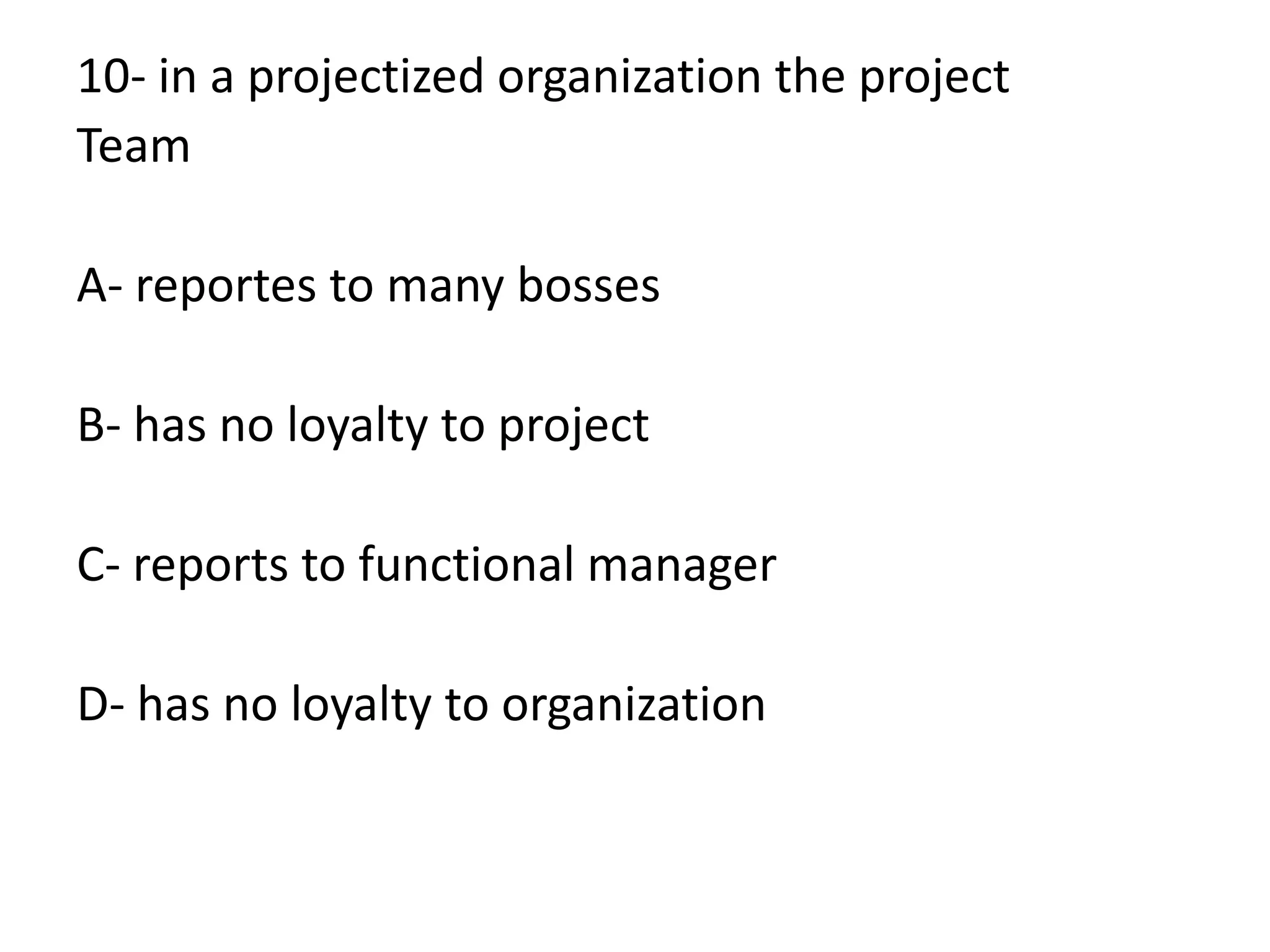 10- in a projectized organization the project
Team
A- reportes to many bosses
B- has no loyalty to project
C- reports to functional manager
D- has no loyalty to organization
 
