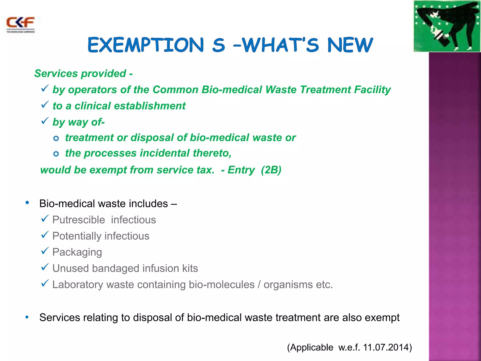 Services provided - 
 by operators of the Common Bio-medical Waste Treatment Facility 
 to a clinical establishment 
 by way of- 
 treatment or disposal of bio-medical waste or 
 the processes incidental thereto, 
would be exempt from service tax. - Entry (2B) 
• Bio-medical waste includes – 
 Putrescible infectious 
 Potentially infectious 
 Packaging 
 Unused bandaged infusion kits 
 Laboratory waste containing bio-molecules / organisms etc. 
• Services relating to disposal of bio-medical waste treatment are also exempt 
(Applicable w.e.f. 11.07.2014) 
 