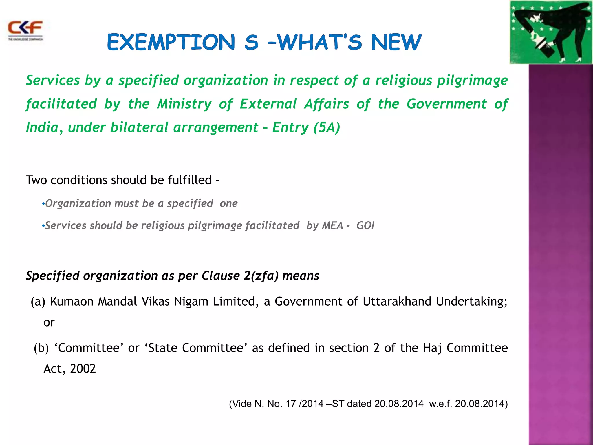 Services by a specified organization in respect of a religious pilgrimage 
facilitated by the Ministry of External Affairs of the Government of 
India, under bilateral arrangement – Entry (5A) 
Two conditions should be fulfilled – 
•Organization must be a specified one 
•Services should be religious pilgrimage facilitated by MEA - GOI 
Specified organization as per Clause 2(zfa) means 
(a) Kumaon Mandal Vikas Nigam Limited, a Government of Uttarakhand Undertaking; 
or 
(b) ‘Committee’ or ‘State Committee’ as defined in section 2 of the Haj Committee 
Act, 2002 
(Vide N. No. 17 /2014 –ST dated 20.08.2014 w.e.f. 20.08.2014) 
 