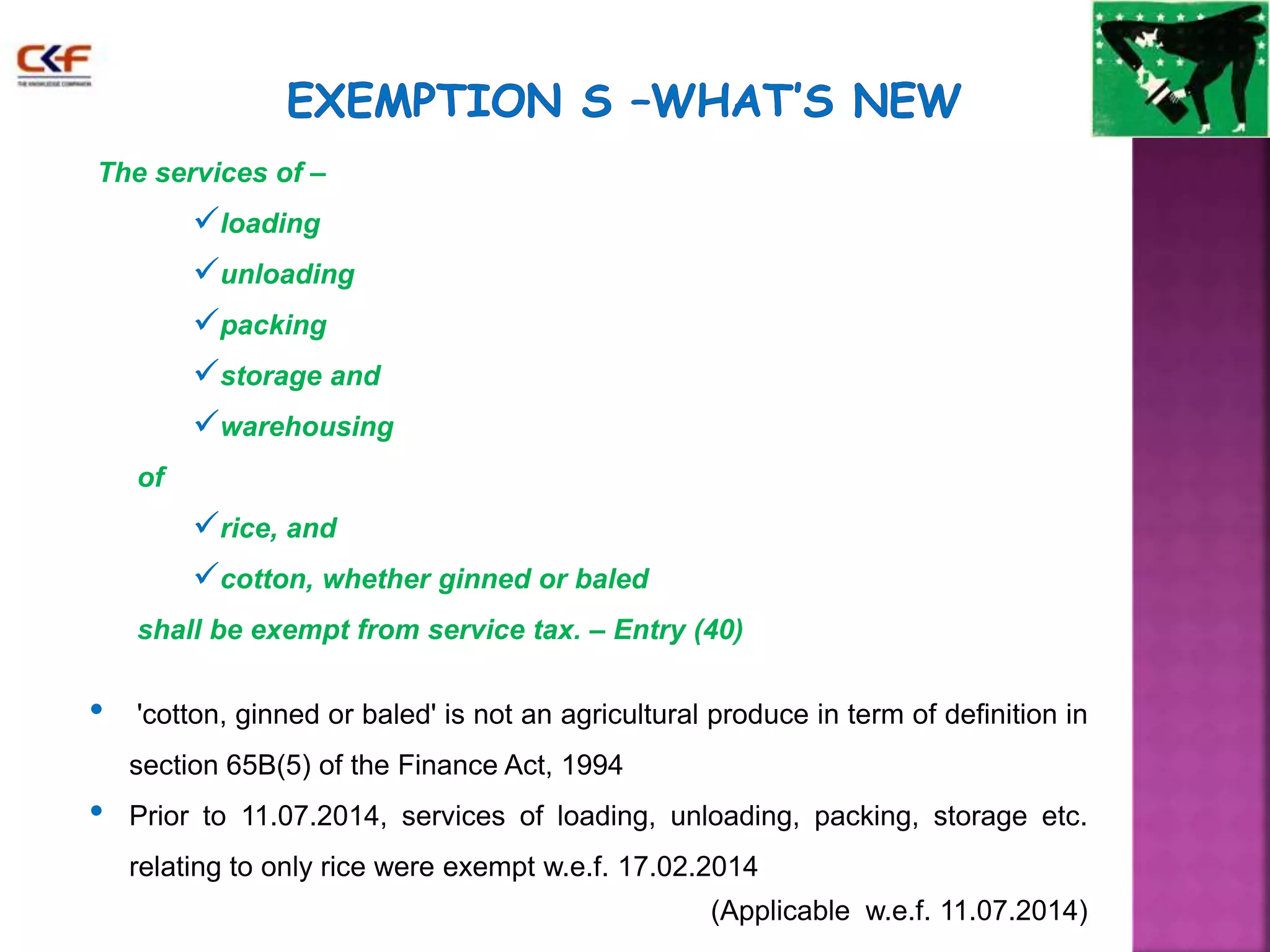 The services of – 
loading 
unloading 
packing 
storage and 
warehousing 
of 
rice, and 
cotton, whether ginned or baled 
shall be exempt from service tax. – Entry (40) 
• 'cotton, ginned or baled' is not an agricultural produce in term of definition in 
section 65B(5) of the Finance Act, 1994 
• Prior to 11.07.2014, services of loading, unloading, packing, storage etc. 
relating to only rice were exempt w.e.f. 17.02.2014 
(Applicable w.e.f. 11.07.2014) 
 