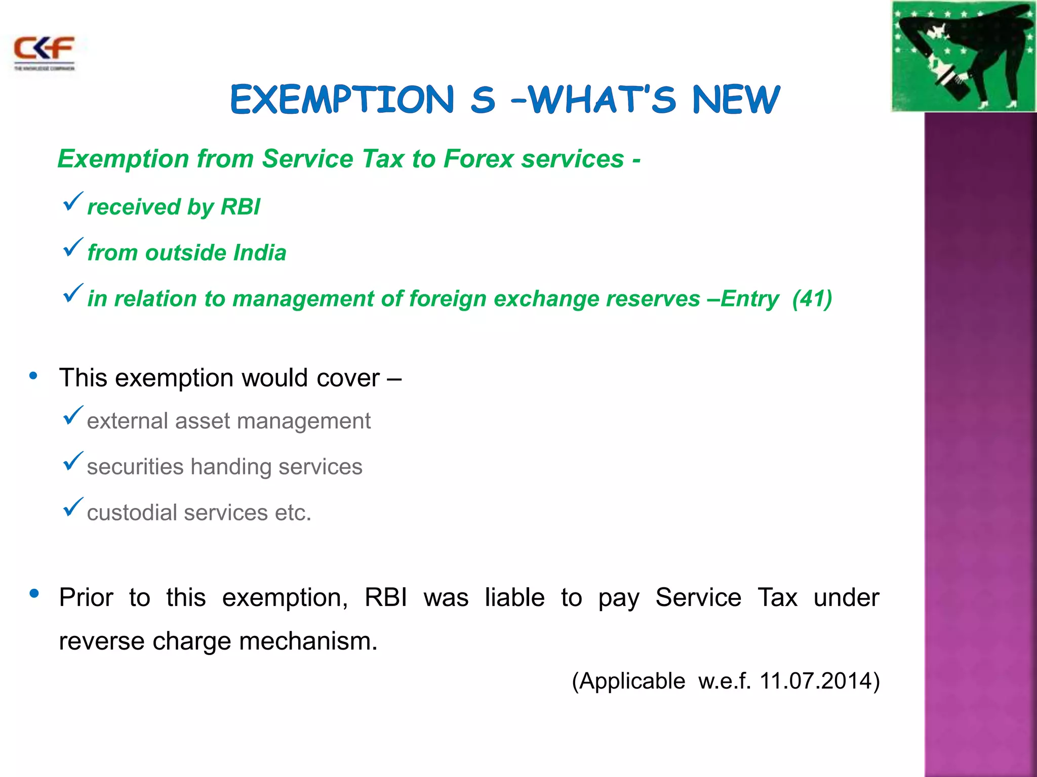Exemption from Service Tax to Forex services - 
received by RBI 
from outside India 
in relation to management of foreign exchange reserves –Entry (41) 
• This exemption would cover – 
external asset management 
securities handing services 
custodial services etc. 
• Prior to this exemption, RBI was liable to pay Service Tax under 
reverse charge mechanism. 
(Applicable w.e.f. 11.07.2014) 
 