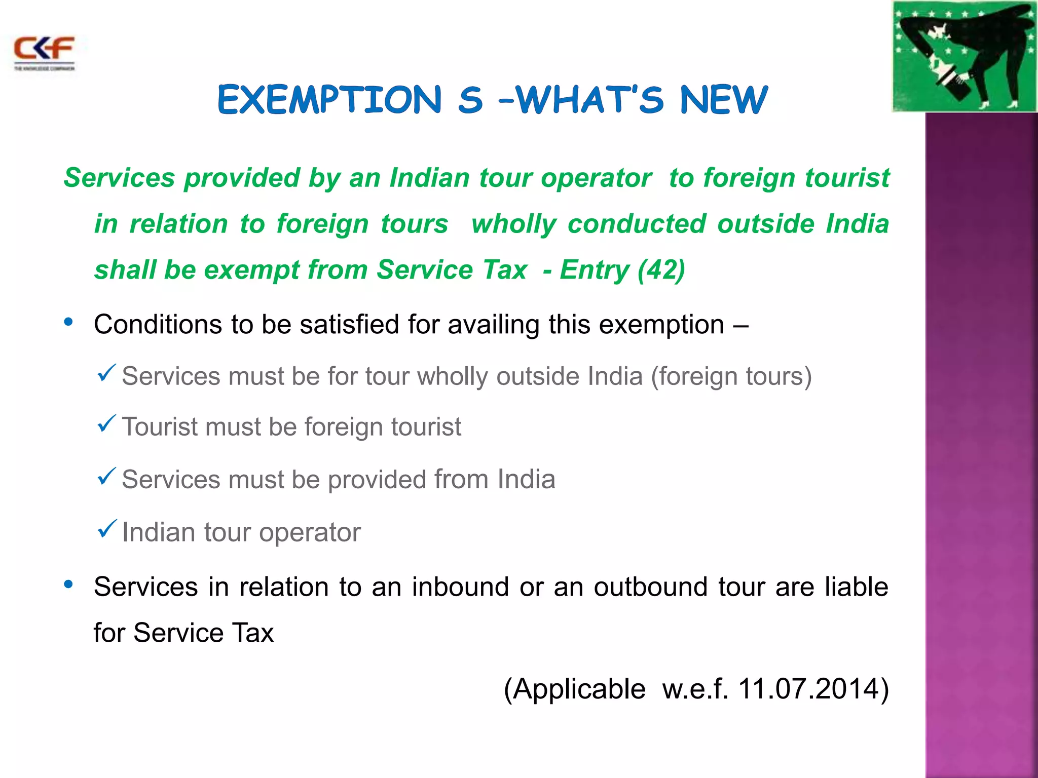 Services provided by an Indian tour operator to foreign tourist 
in relation to foreign tours wholly conducted outside India 
shall be exempt from Service Tax - Entry (42) 
• Conditions to be satisfied for availing this exemption – 
 Services must be for tour wholly outside India (foreign tours) 
 Tourist must be foreign tourist 
 Services must be provided from India 
Indian tour operator 
• Services in relation to an inbound or an outbound tour are liable 
for Service Tax 
(Applicable w.e.f. 11.07.2014) 
 