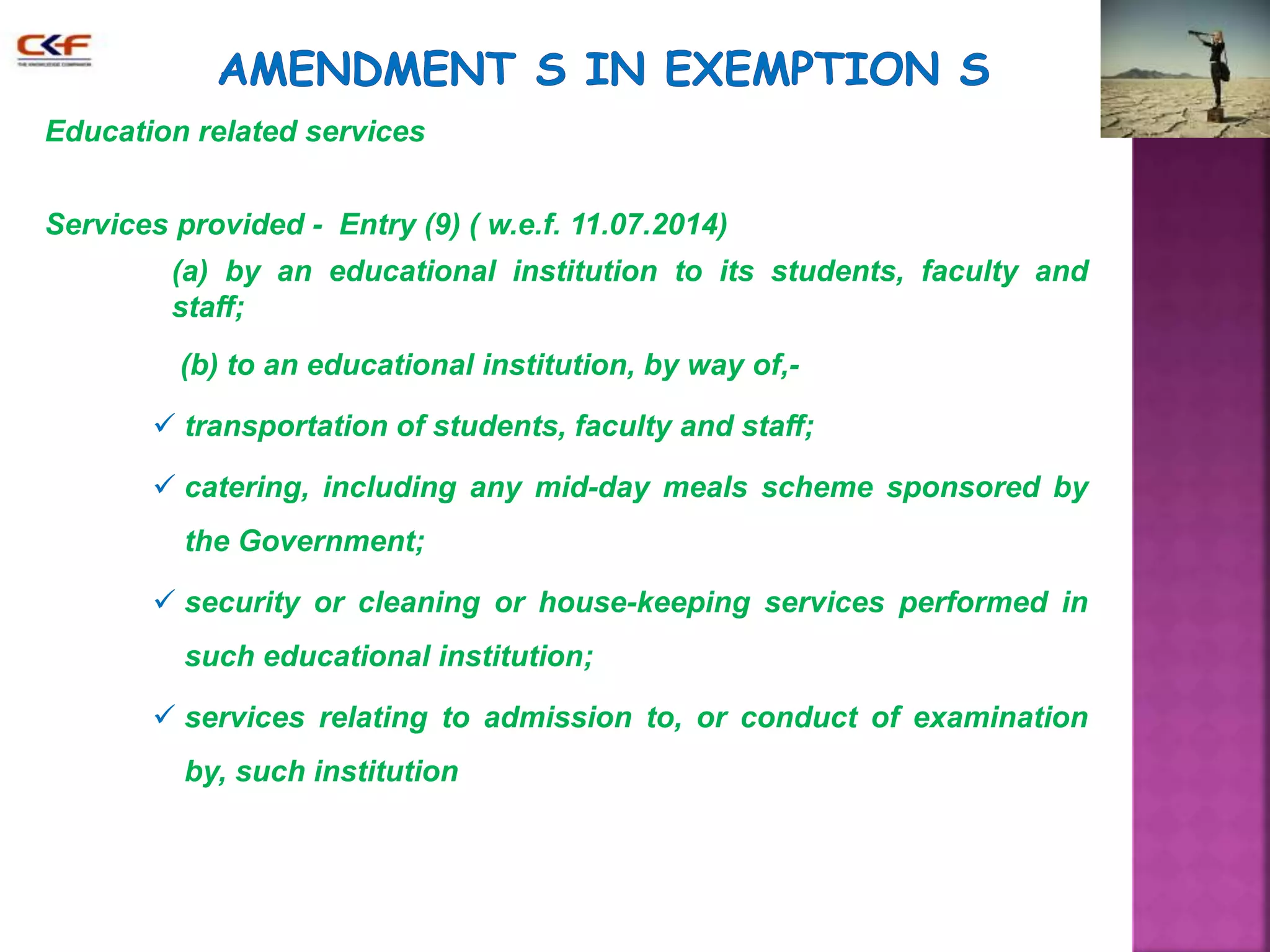 Education related services 
Services provided - Entry (9) ( w.e.f. 11.07.2014) 
(a) by an educational institution to its students, faculty and 
staff; 
(b) to an educational institution, by way of,- 
 transportation of students, faculty and staff; 
 catering, including any mid-day meals scheme sponsored by 
the Government; 
 security or cleaning or house-keeping services performed in 
such educational institution; 
 services relating to admission to, or conduct of examination 
by, such institution 
 