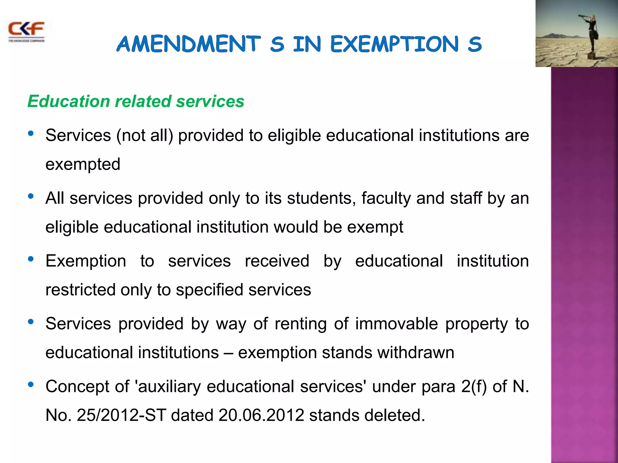 Education related services 
• Services (not all) provided to eligible educational institutions are 
exempted 
• All services provided only to its students, faculty and staff by an 
eligible educational institution would be exempt 
• Exemption to services received by educational institution 
restricted only to specified services 
• Services provided by way of renting of immovable property to 
educational institutions – exemption stands withdrawn 
• Concept of 'auxiliary educational services' under para 2(f) of N. 
No. 25/2012-ST dated 20.06.2012 stands deleted. 
 