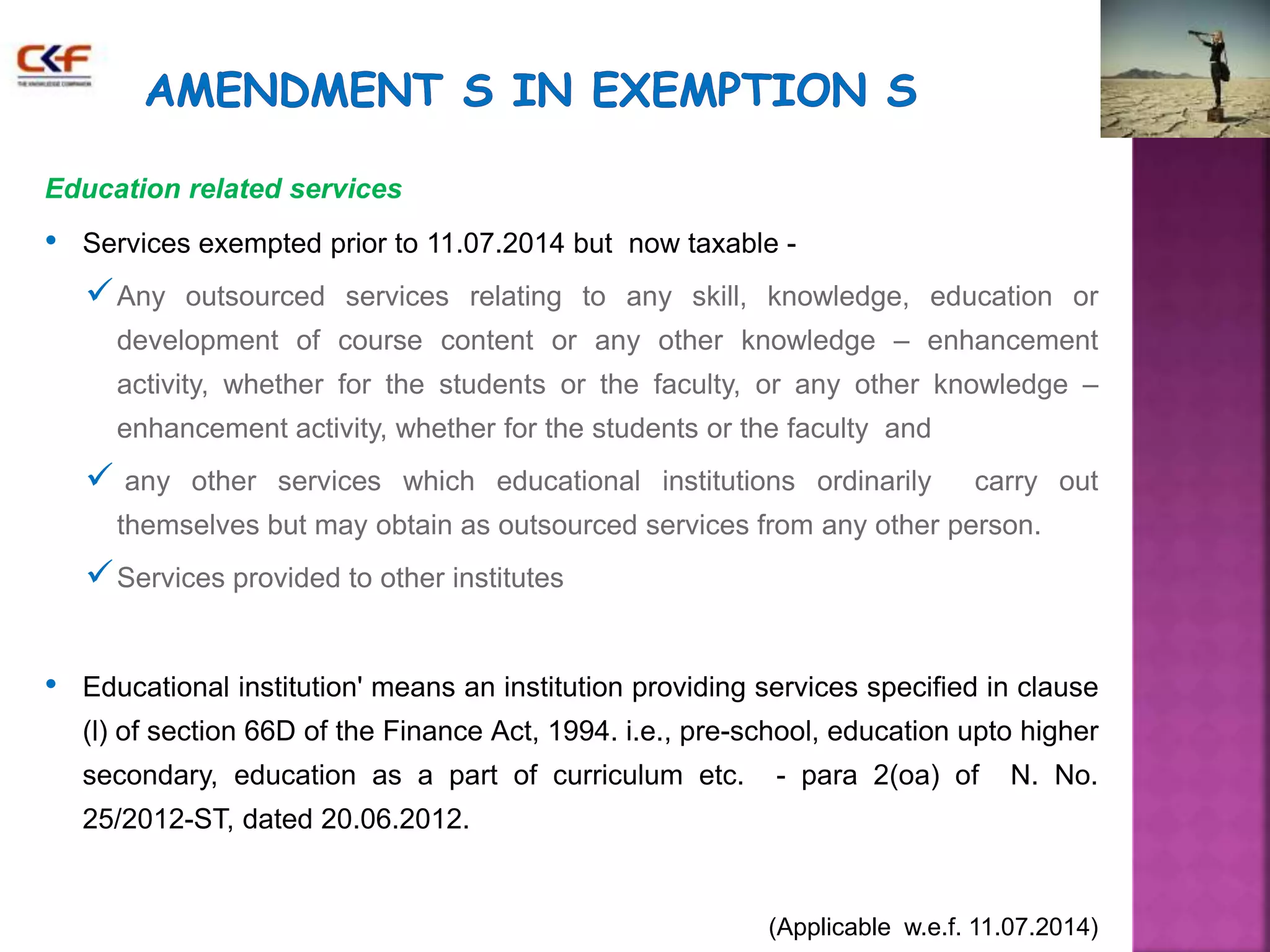 Education related services 
• Services exempted prior to 11.07.2014 but now taxable - 
Any outsourced services relating to any skill, knowledge, education or 
development of course content or any other knowledge – enhancement 
activity, whether for the students or the faculty, or any other knowledge – 
enhancement activity, whether for the students or the faculty and 
 any other services which educational institutions ordinarily carry out 
themselves but may obtain as outsourced services from any other person. 
Services provided to other institutes 
• Educational institution' means an institution providing services specified in clause 
(l) of section 66D of the Finance Act, 1994. i.e., pre-school, education upto higher 
secondary, education as a part of curriculum etc. - para 2(oa) of N. No. 
25/2012-ST, dated 20.06.2012. 
(Applicable w.e.f. 11.07.2014) 
 