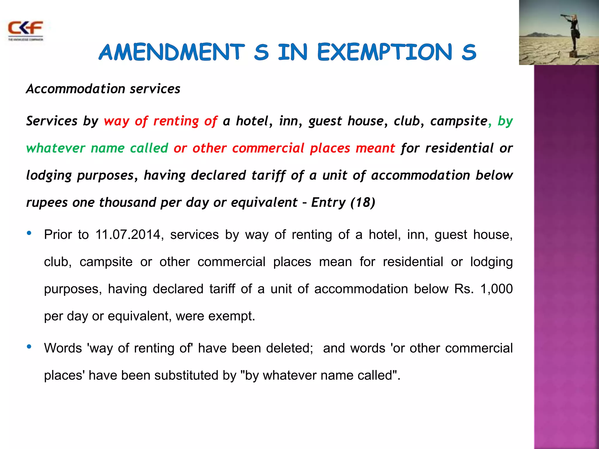Accommodation services 
Services by way of renting of a hotel, inn, guest house, club, campsite, by 
whatever name called or other commercial places meant for residential or 
lodging purposes, having declared tariff of a unit of accommodation below 
rupees one thousand per day or equivalent – Entry (18) 
• Prior to 11.07.2014, services by way of renting of a hotel, inn, guest house, 
club, campsite or other commercial places mean for residential or lodging 
purposes, having declared tariff of a unit of accommodation below Rs. 1,000 
per day or equivalent, were exempt. 
• Words 'way of renting of' have been deleted; and words 'or other commercial 
places' have been substituted by "by whatever name called". 
 