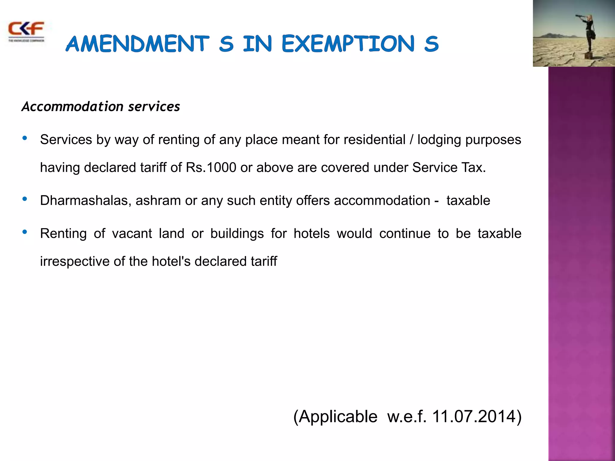 Accommodation services 
• Services by way of renting of any place meant for residential / lodging purposes 
having declared tariff of Rs.1000 or above are covered under Service Tax. 
• Dharmashalas, ashram or any such entity offers accommodation - taxable 
• Renting of vacant land or buildings for hotels would continue to be taxable 
irrespective of the hotel's declared tariff 
(Applicable w.e.f. 11.07.2014) 
 