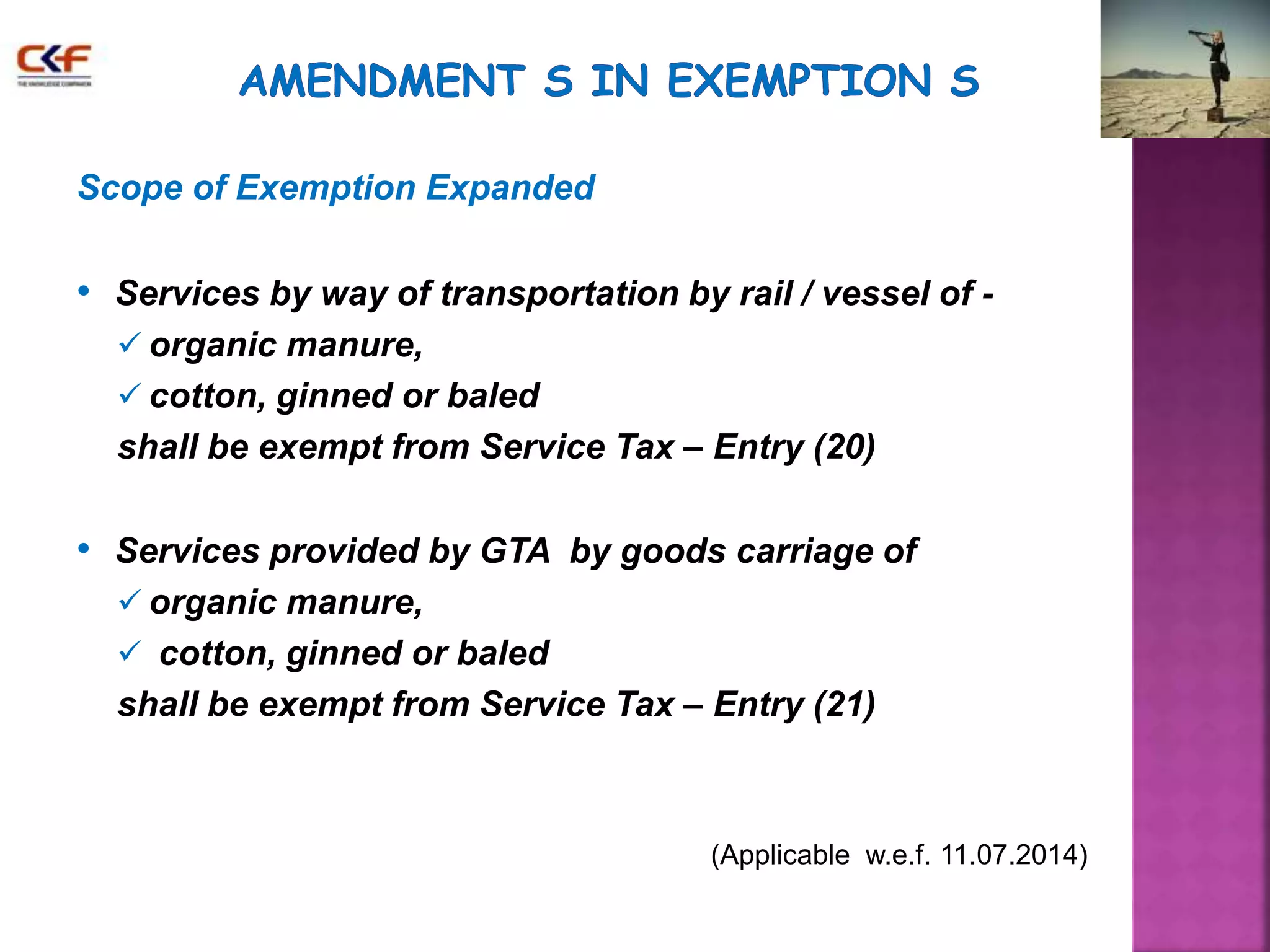 Scope of Exemption Expanded 
• Services by way of transportation by rail / vessel of - 
 organic manure, 
 cotton, ginned or baled 
shall be exempt from Service Tax – Entry (20) 
• Services provided by GTA by goods carriage of 
 organic manure, 
 cotton, ginned or baled 
shall be exempt from Service Tax – Entry (21) 
(Applicable w.e.f. 11.07.2014) 
 