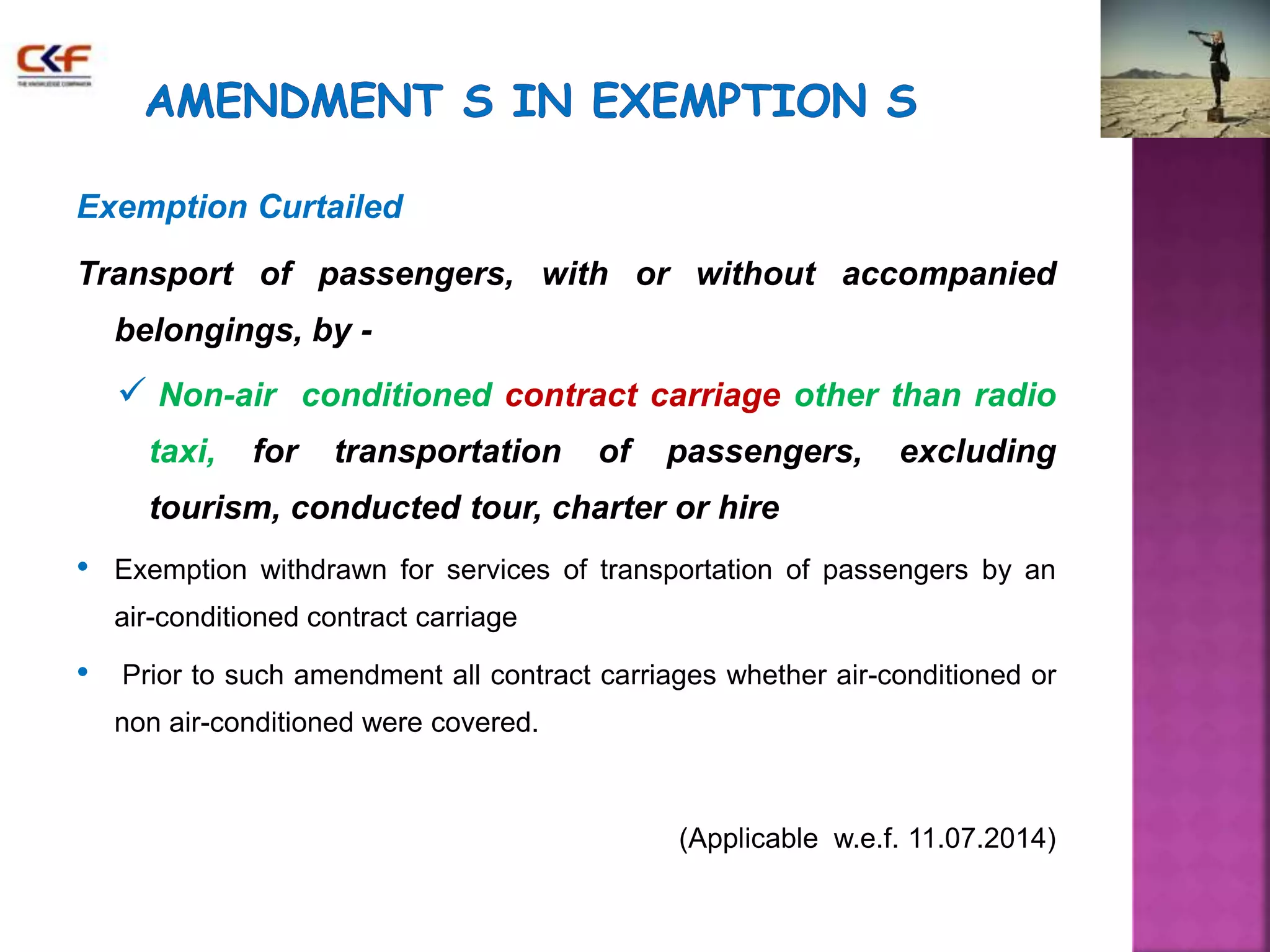 Exemption Curtailed 
Transport of passengers, with or without accompanied 
belongings, by - 
 Non-air conditioned contract carriage other than radio 
taxi, for transportation of passengers, excluding 
tourism, conducted tour, charter or hire 
• Exemption withdrawn for services of transportation of passengers by an 
air-conditioned contract carriage 
• Prior to such amendment all contract carriages whether air-conditioned or 
non air-conditioned were covered. 
(Applicable w.e.f. 11.07.2014) 
 
