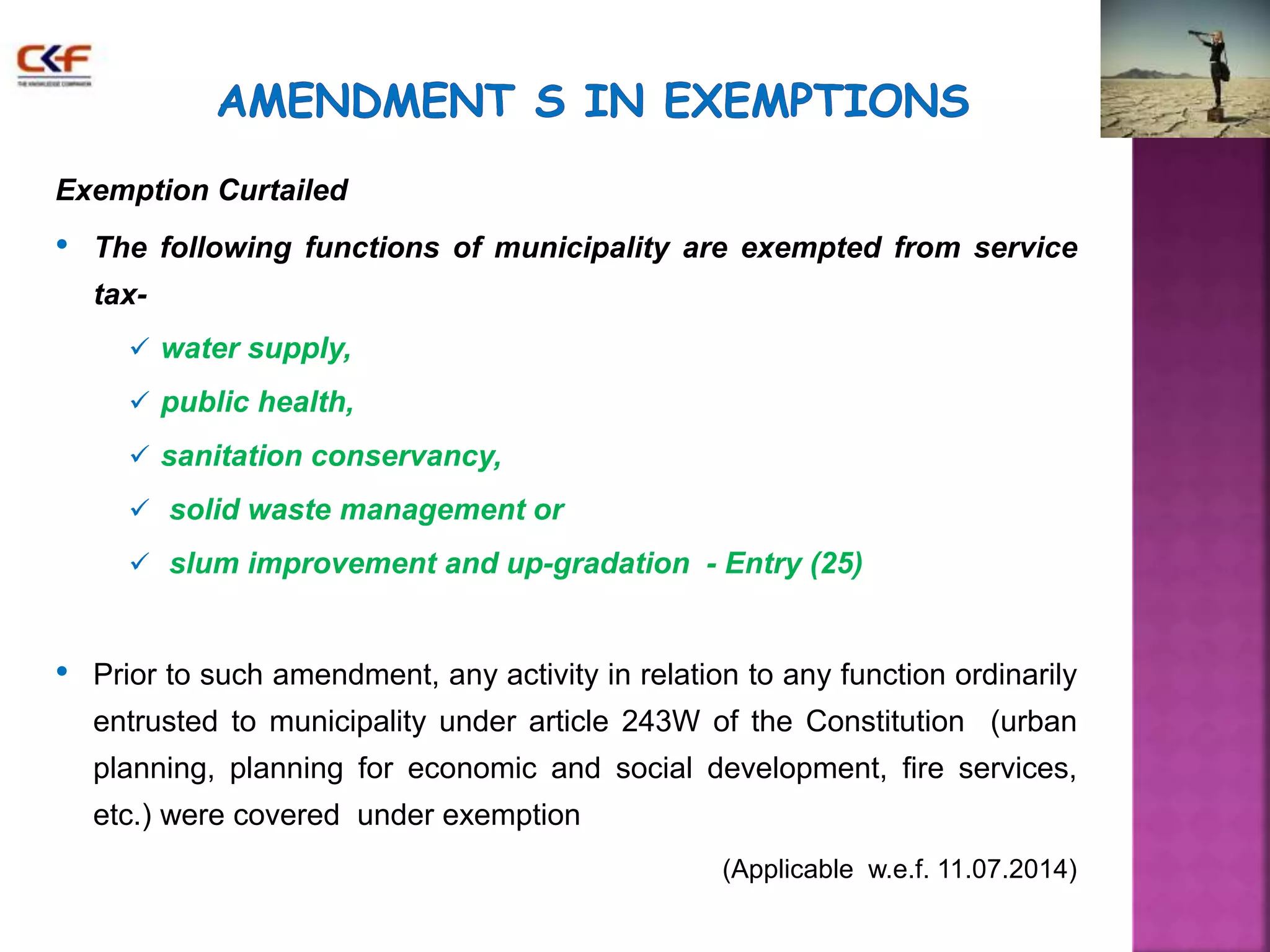 Exemption Curtailed 
• The following functions of municipality are exempted from service 
tax- 
 water supply, 
 public health, 
 sanitation conservancy, 
 solid waste management or 
 slum improvement and up-gradation - Entry (25) 
• Prior to such amendment, any activity in relation to any function ordinarily 
entrusted to municipality under article 243W of the Constitution (urban 
planning, planning for economic and social development, fire services, 
etc.) were covered under exemption 
(Applicable w.e.f. 11.07.2014) 
 
