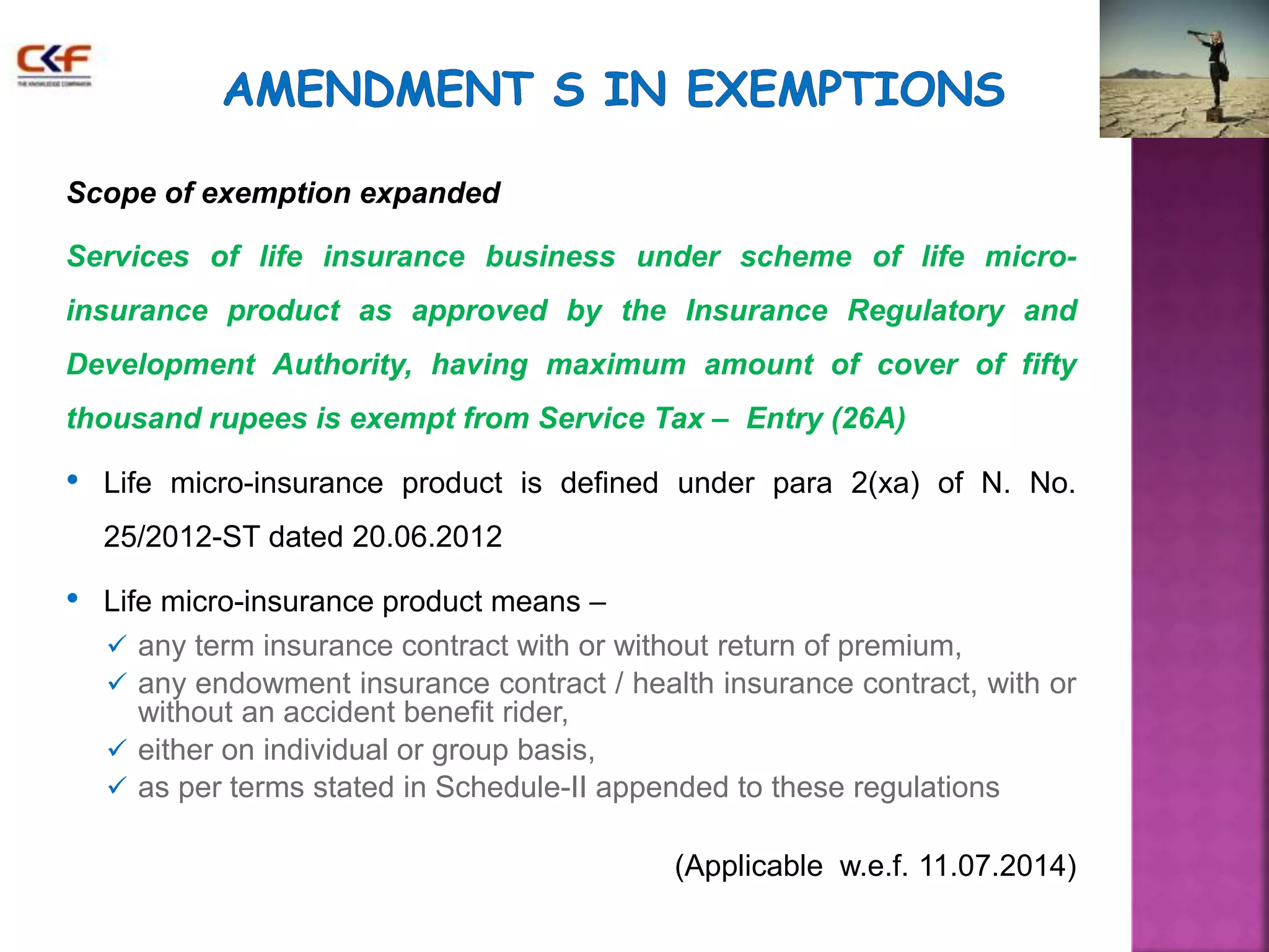 Scope of exemption expanded 
Services of life insurance business under scheme of life micro-insurance 
product as approved by the Insurance Regulatory and 
Development Authority, having maximum amount of cover of fifty 
thousand rupees is exempt from Service Tax – Entry (26A) 
• Life micro-insurance product is defined under para 2(xa) of N. No. 
25/2012-ST dated 20.06.2012 
• Life micro-insurance product means – 
 any term insurance contract with or without return of premium, 
 any endowment insurance contract / health insurance contract, with or 
without an accident benefit rider, 
 either on individual or group basis, 
 as per terms stated in Schedule-II appended to these regulations 
(Applicable w.e.f. 11.07.2014) 
 