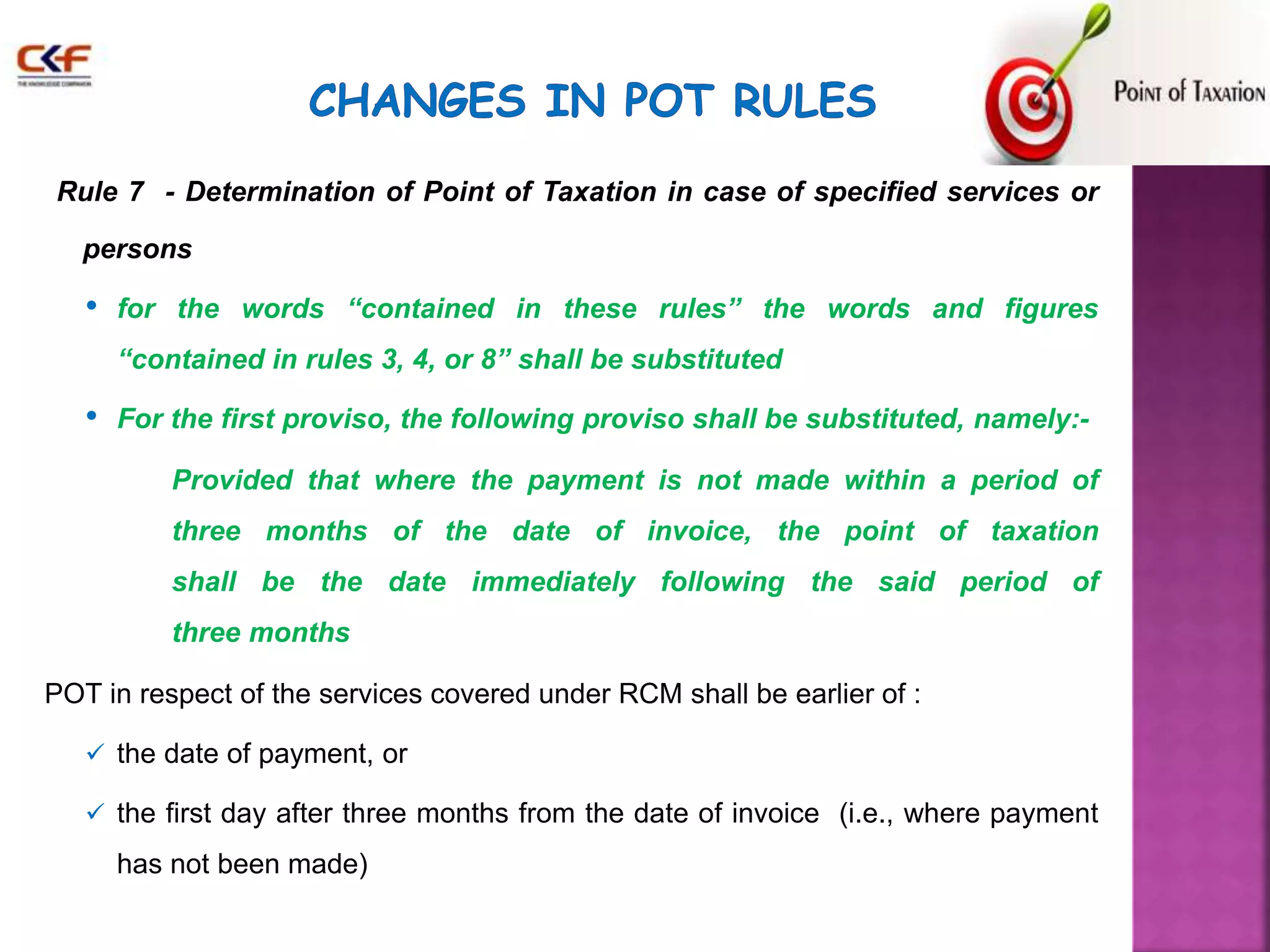 Rule 7 - Determination of Point of Taxation in case of specified services or 
persons 
• for the words “contained in these rules” the words and figures 
“contained in rules 3, 4, or 8” shall be substituted 
• For the first proviso, the following proviso shall be substituted, namely:- 
Provided that where the payment is not made within a period of 
three months of the date of invoice, the point of taxation 
shall be the date immediately following the said period of 
three months 
POT in respect of the services covered under RCM shall be earlier of : 
 the date of payment, or 
 the first day after three months from the date of invoice (i.e., where payment 
has not been made) 
 