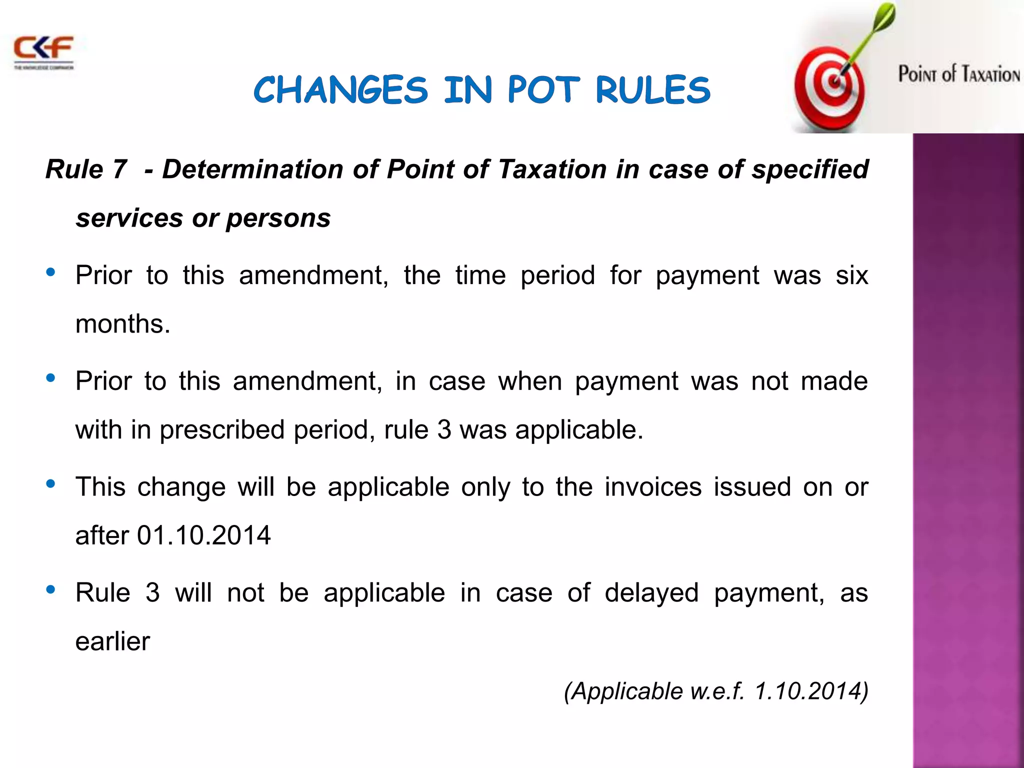 Rule 7 - Determination of Point of Taxation in case of specified 
services or persons 
• Prior to this amendment, the time period for payment was six 
months. 
• Prior to this amendment, in case when payment was not made 
with in prescribed period, rule 3 was applicable. 
• This change will be applicable only to the invoices issued on or 
after 01.10.2014 
• Rule 3 will not be applicable in case of delayed payment, as 
earlier 
(Applicable w.e.f. 1.10.2014) 
 