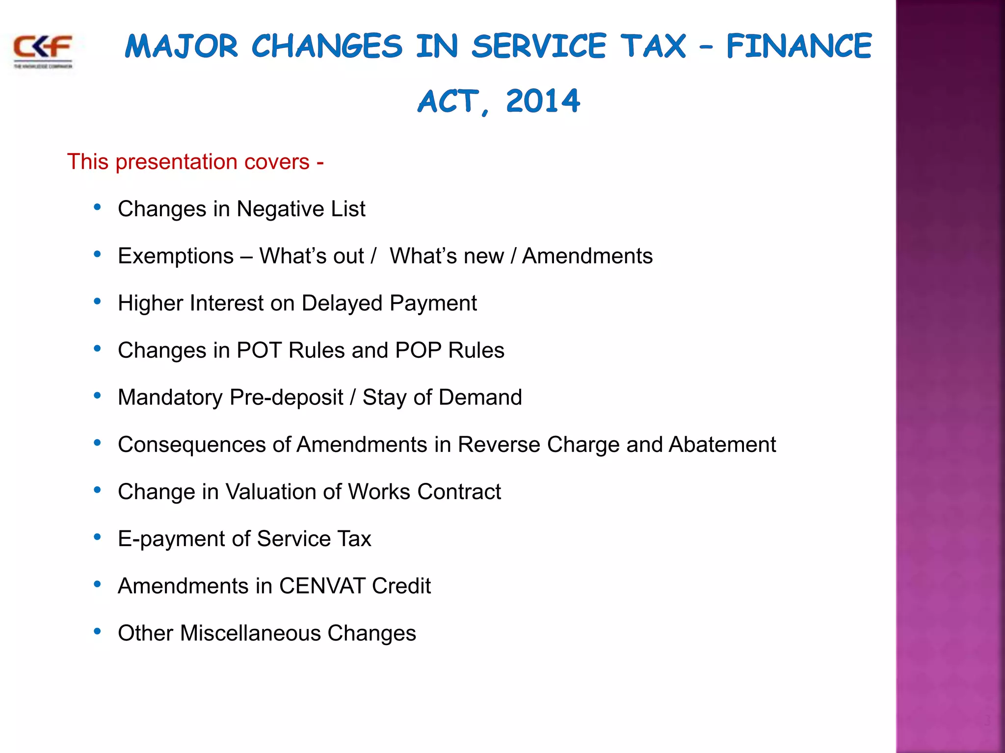 This presentation covers - 
• Changes in Negative List 
• Exemptions – What’s out / What’s new / Amendments 
• Higher Interest on Delayed Payment 
• Changes in POT Rules and POP Rules 
• Mandatory Pre-deposit / Stay of Demand 
• Consequences of Amendments in Reverse Charge and Abatement 
• Change in Valuation of Works Contract 
• E-payment of Service Tax 
• Amendments in CENVAT Credit 
• Other Miscellaneous Changes 
3 
 