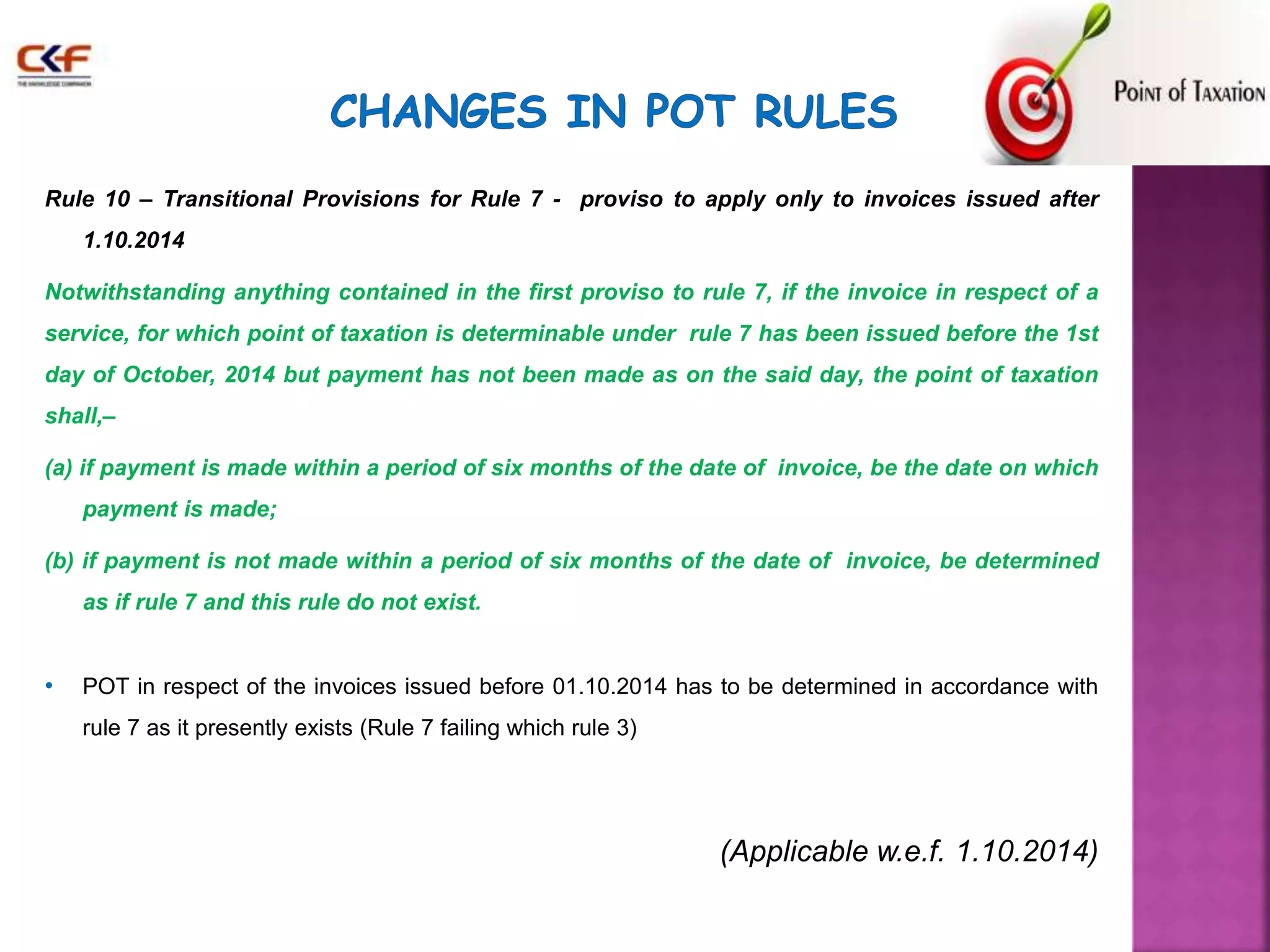 Rule 10 – Transitional Provisions for Rule 7 - proviso to apply only to invoices issued after 
1.10.2014 
Notwithstanding anything contained in the first proviso to rule 7, if the invoice in respect of a 
service, for which point of taxation is determinable under rule 7 has been issued before the 1st 
day of October, 2014 but payment has not been made as on the said day, the point of taxation 
shall,– 
(a) if payment is made within a period of six months of the date of invoice, be the date on which 
payment is made; 
(b) if payment is not made within a period of six months of the date of invoice, be determined 
as if rule 7 and this rule do not exist. 
• POT in respect of the invoices issued before 01.10.2014 has to be determined in accordance with 
rule 7 as it presently exists (Rule 7 failing which rule 3) 
(Applicable w.e.f. 1.10.2014) 
 