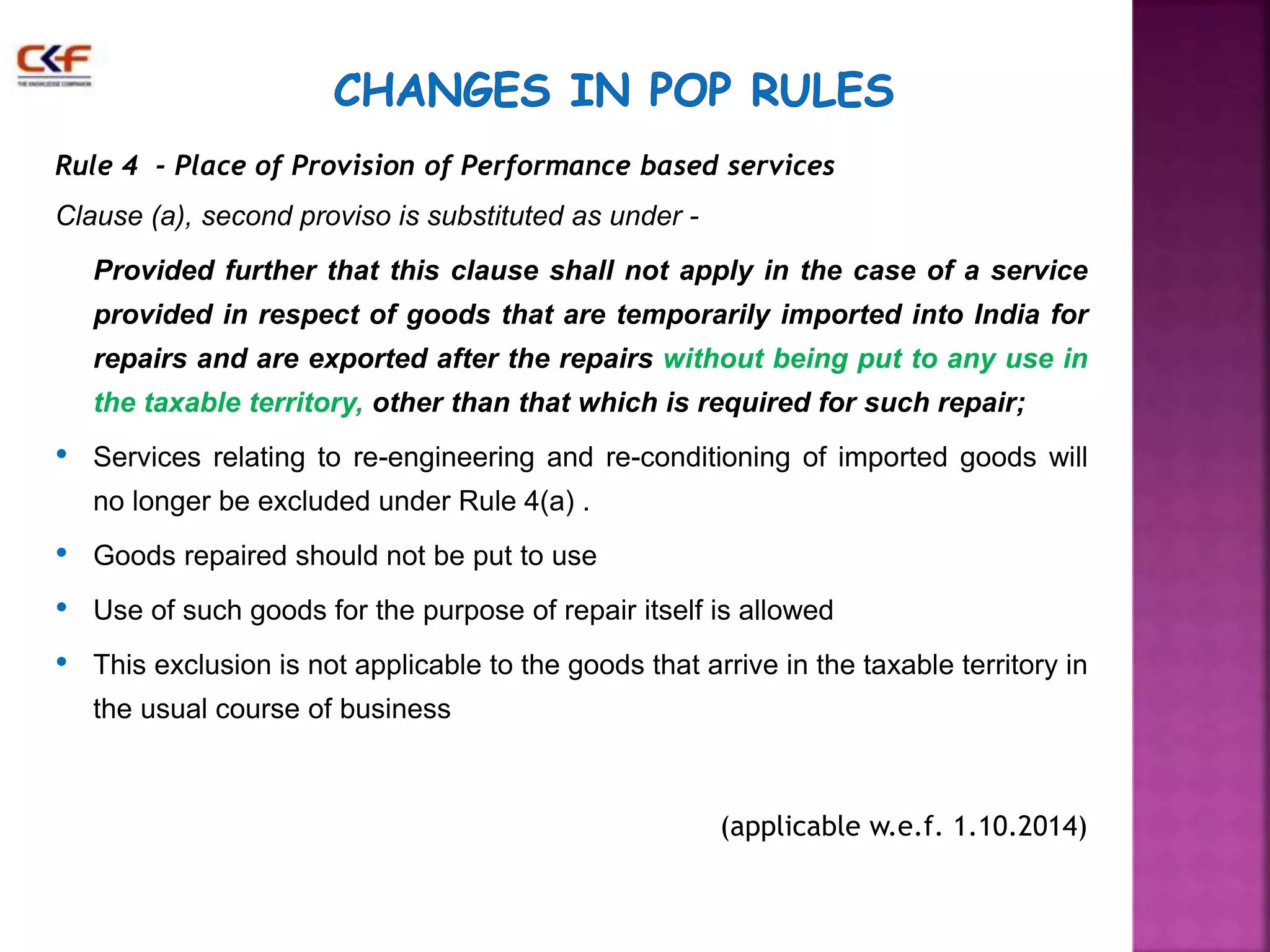 Rule 4 - Place of Provision of Performance based services 
Clause (a), second proviso is substituted as under - 
Provided further that this clause shall not apply in the case of a service 
provided in respect of goods that are temporarily imported into India for 
repairs and are exported after the repairs without being put to any use in 
the taxable territory, other than that which is required for such repair; 
• Services relating to re-engineering and re-conditioning of imported goods will 
no longer be excluded under Rule 4(a) . 
• Goods repaired should not be put to use 
• Use of such goods for the purpose of repair itself is allowed 
• This exclusion is not applicable to the goods that arrive in the taxable territory in 
the usual course of business 
(applicable w.e.f. 1.10.2014) 
 