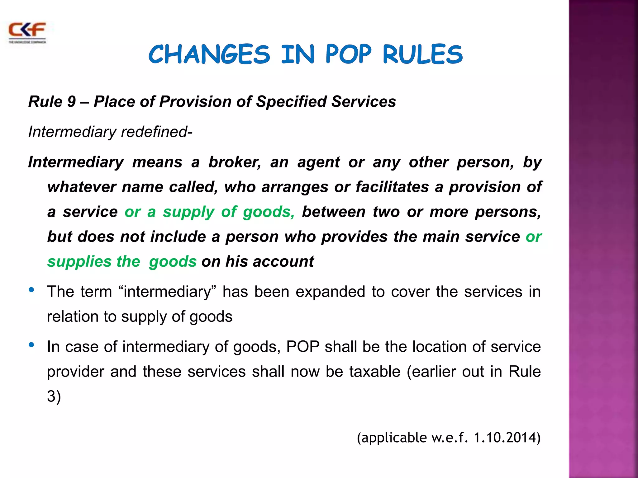 Rule 9 – Place of Provision of Specified Services 
Intermediary redefined- 
Intermediary means a broker, an agent or any other person, by 
whatever name called, who arranges or facilitates a provision of 
a service or a supply of goods, between two or more persons, 
but does not include a person who provides the main service or 
supplies the goods on his account 
• The term “intermediary” has been expanded to cover the services in 
relation to supply of goods 
• In case of intermediary of goods, POP shall be the location of service 
provider and these services shall now be taxable (earlier out in Rule 
3) 
(applicable w.e.f. 1.10.2014) 
 
