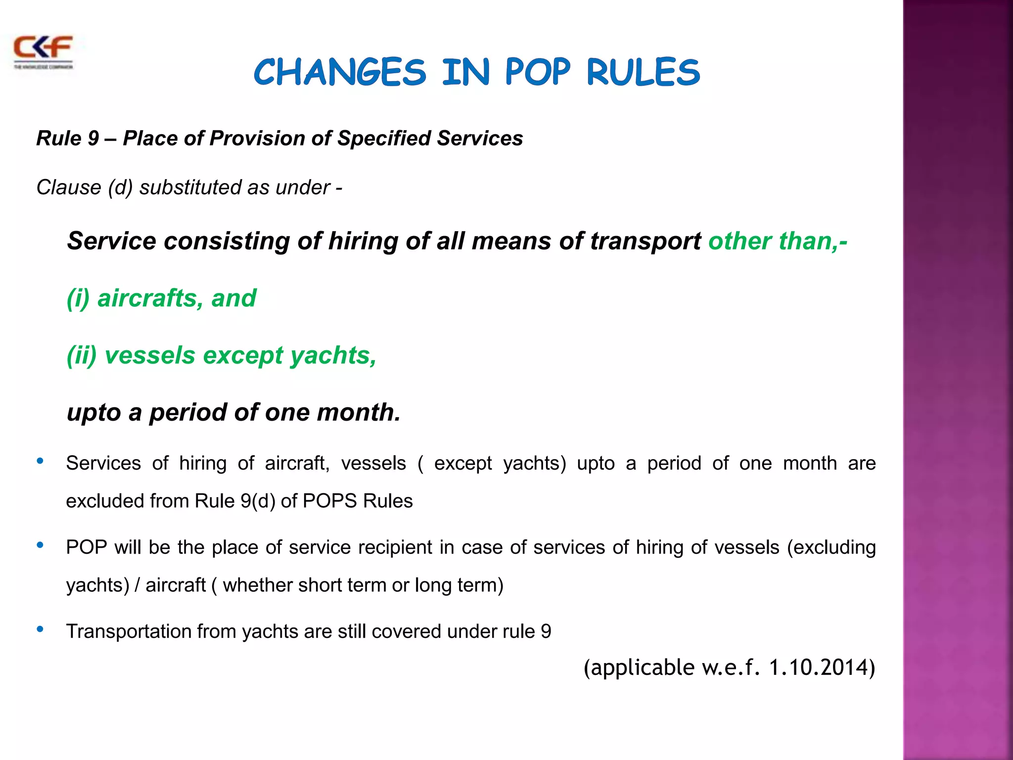 Rule 9 – Place of Provision of Specified Services 
Clause (d) substituted as under - 
Service consisting of hiring of all means of transport other than,- 
(i) aircrafts, and 
(ii) vessels except yachts, 
upto a period of one month. 
• Services of hiring of aircraft, vessels ( except yachts) upto a period of one month are 
excluded from Rule 9(d) of POPS Rules 
• POP will be the place of service recipient in case of services of hiring of vessels (excluding 
yachts) / aircraft ( whether short term or long term) 
• Transportation from yachts are still covered under rule 9 
(applicable w.e.f. 1.10.2014) 
 
