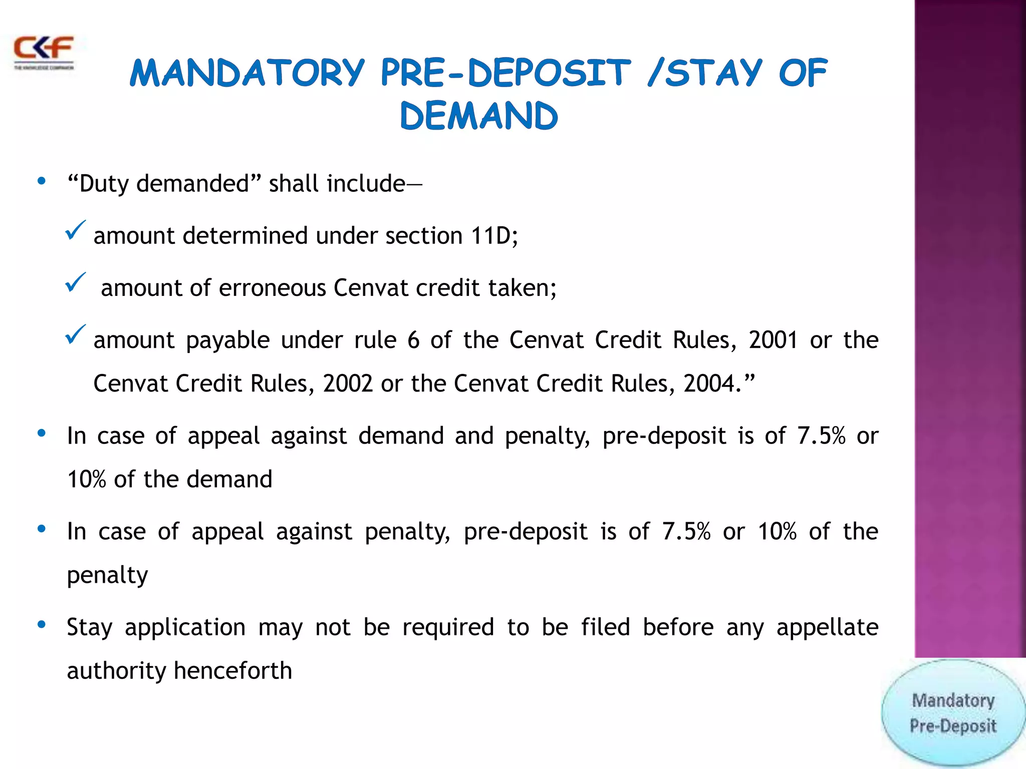 • “Duty demanded” shall include— 
 amount determined under section 11D; 
 amount of erroneous Cenvat credit taken; 
 amount payable under rule 6 of the Cenvat Credit Rules, 2001 or the 
Cenvat Credit Rules, 2002 or the Cenvat Credit Rules, 2004.” 
• In case of appeal against demand and penalty, pre-deposit is of 7.5% or 
10% of the demand 
• In case of appeal against penalty, pre-deposit is of 7.5% or 10% of the 
penalty 
• Stay application may not be required to be filed before any appellate 
authority henceforth 
 