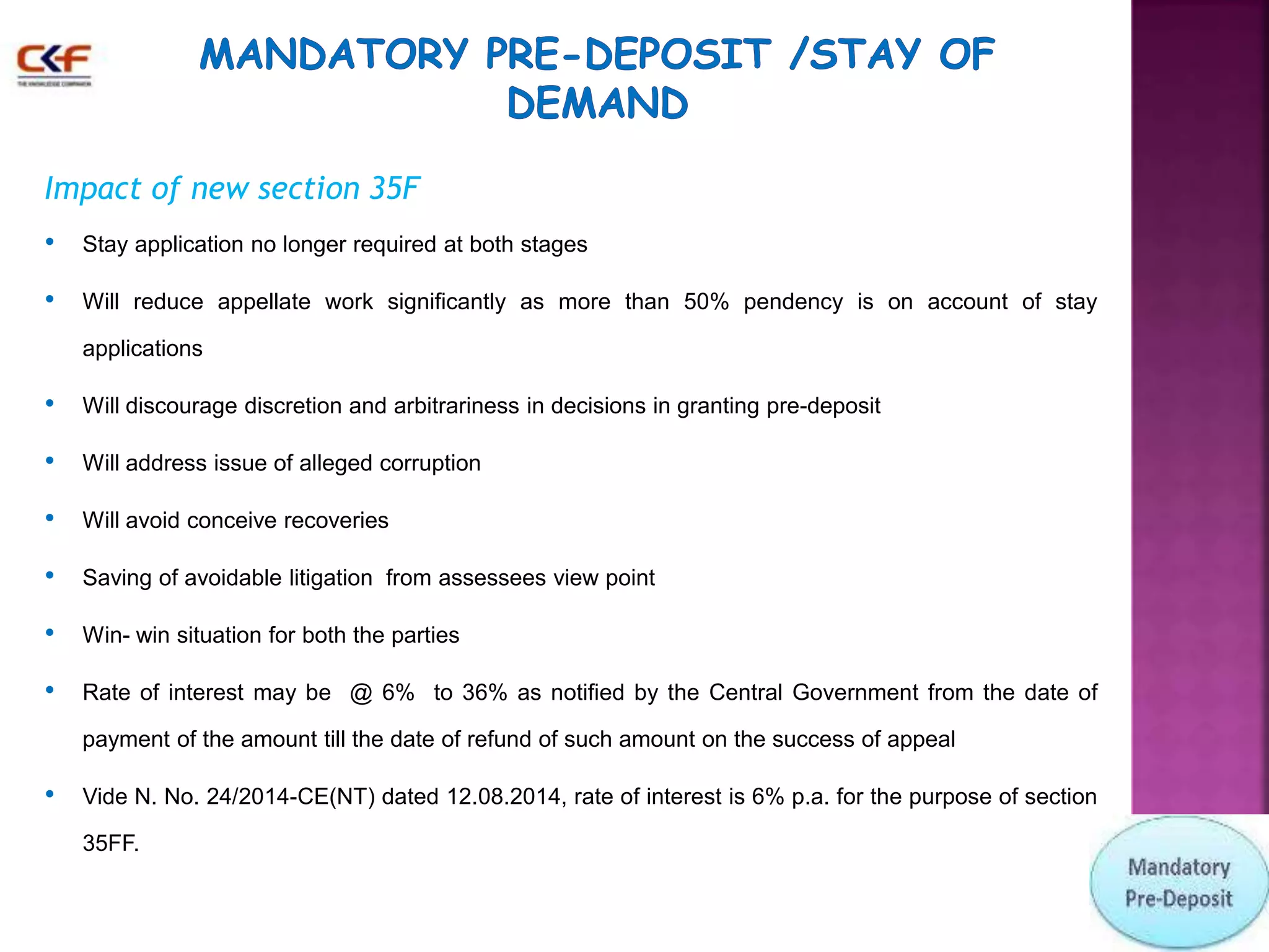 Impact of new section 35F 
• Stay application no longer required at both stages 
• Will reduce appellate work significantly as more than 50% pendency is on account of stay 
applications 
• Will discourage discretion and arbitrariness in decisions in granting pre-deposit 
• Will address issue of alleged corruption 
• Will avoid conceive recoveries 
• Saving of avoidable litigation from assessees view point 
• Win- win situation for both the parties 
• Rate of interest may be @ 6% to 36% as notified by the Central Government from the date of 
payment of the amount till the date of refund of such amount on the success of appeal 
• Vide N. No. 24/2014-CE(NT) dated 12.08.2014, rate of interest is 6% p.a. for the purpose of section 
35FF. 
 