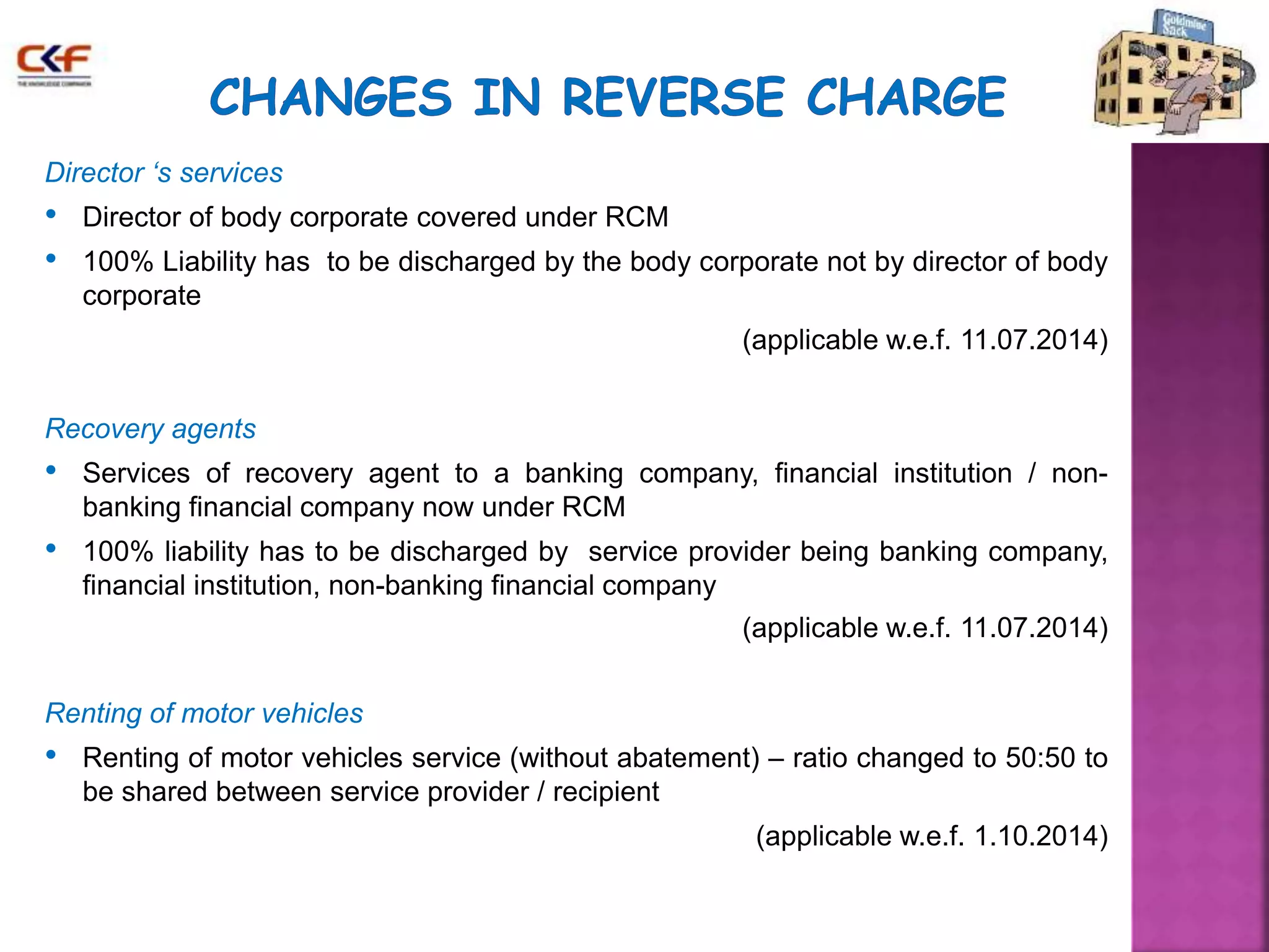 Director ‘s services 
• Director of body corporate covered under RCM 
• 100% Liability has to be discharged by the body corporate not by director of body 
corporate 
(applicable w.e.f. 11.07.2014) 
Recovery agents 
• Services of recovery agent to a banking company, financial institution / non-banking 
financial company now under RCM 
• 100% liability has to be discharged by service provider being banking company, 
financial institution, non-banking financial company 
(applicable w.e.f. 11.07.2014) 
Renting of motor vehicles 
• Renting of motor vehicles service (without abatement) – ratio changed to 50:50 to 
be shared between service provider / recipient 
(applicable w.e.f. 1.10.2014) 
 