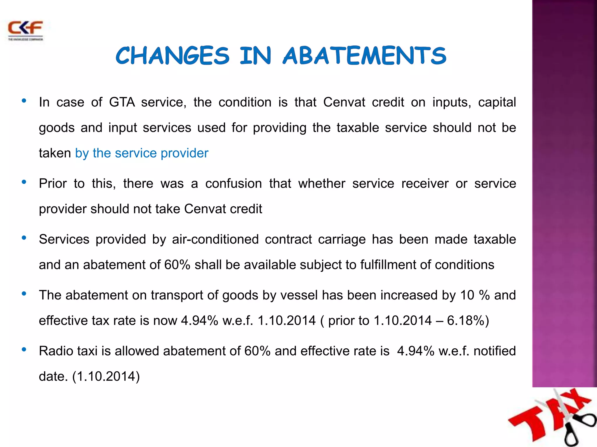 • In case of GTA service, the condition is that Cenvat credit on inputs, capital 
goods and input services used for providing the taxable service should not be 
taken by the service provider 
• Prior to this, there was a confusion that whether service receiver or service 
provider should not take Cenvat credit 
• Services provided by air-conditioned contract carriage has been made taxable 
and an abatement of 60% shall be available subject to fulfillment of conditions 
• The abatement on transport of goods by vessel has been increased by 10 % and 
effective tax rate is now 4.94% w.e.f. 1.10.2014 ( prior to 1.10.2014 – 6.18%) 
• Radio taxi is allowed abatement of 60% and effective rate is 4.94% w.e.f. notified 
date. (1.10.2014) 
 