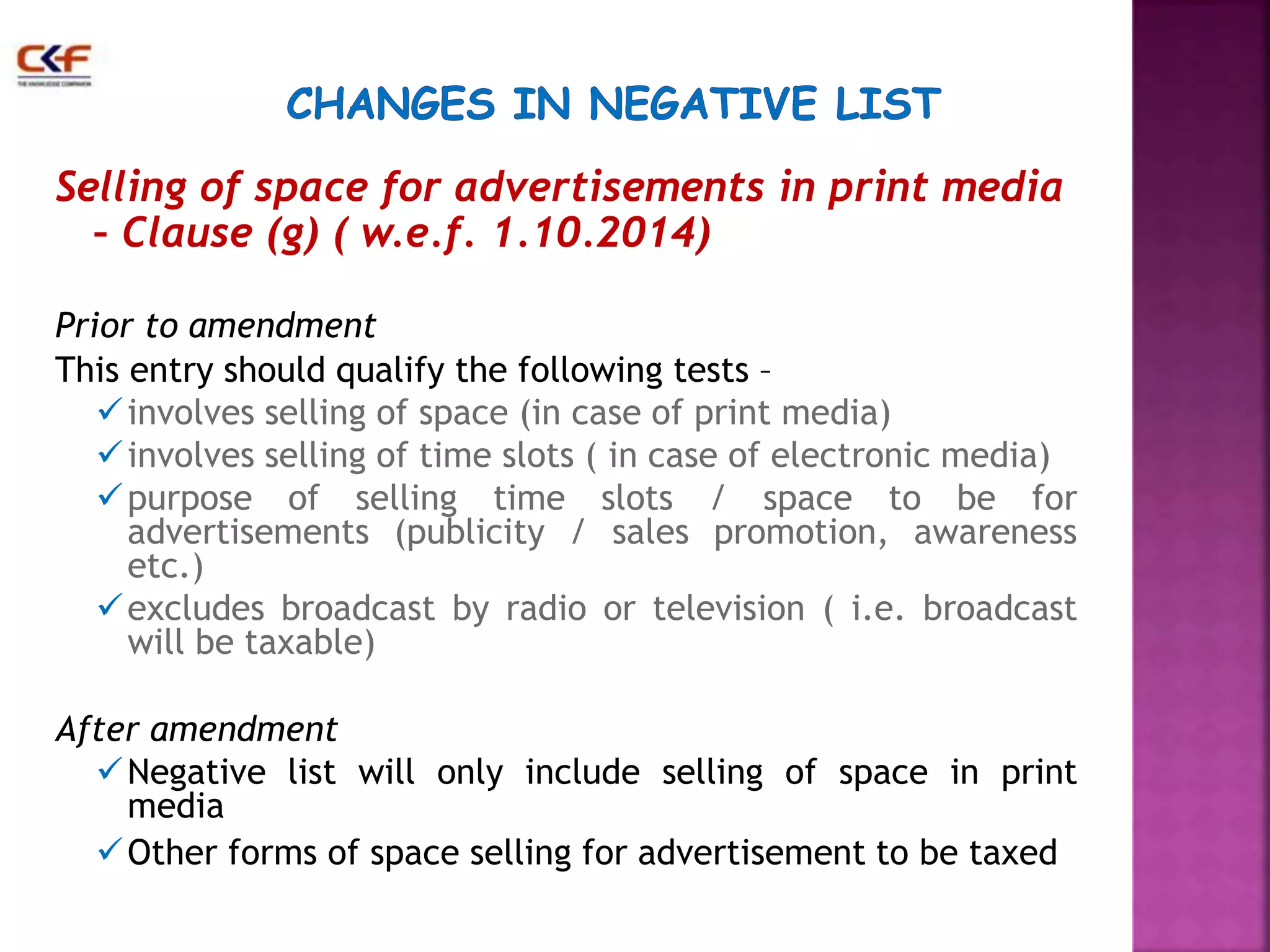 Selling of space for advertisements in print media 
– Clause (g) ( w.e.f. 1.10.2014) 
Prior to amendment 
This entry should qualify the following tests – 
 involves selling of space (in case of print media) 
 involves selling of time slots ( in case of electronic media) 
purpose of selling time slots / space to be for 
advertisements (publicity / sales promotion, awareness 
etc.) 
excludes broadcast by radio or television ( i.e. broadcast 
will be taxable) 
After amendment 
Negative list will only include selling of space in print 
media 
Other forms of space selling for advertisement to be taxed 
 