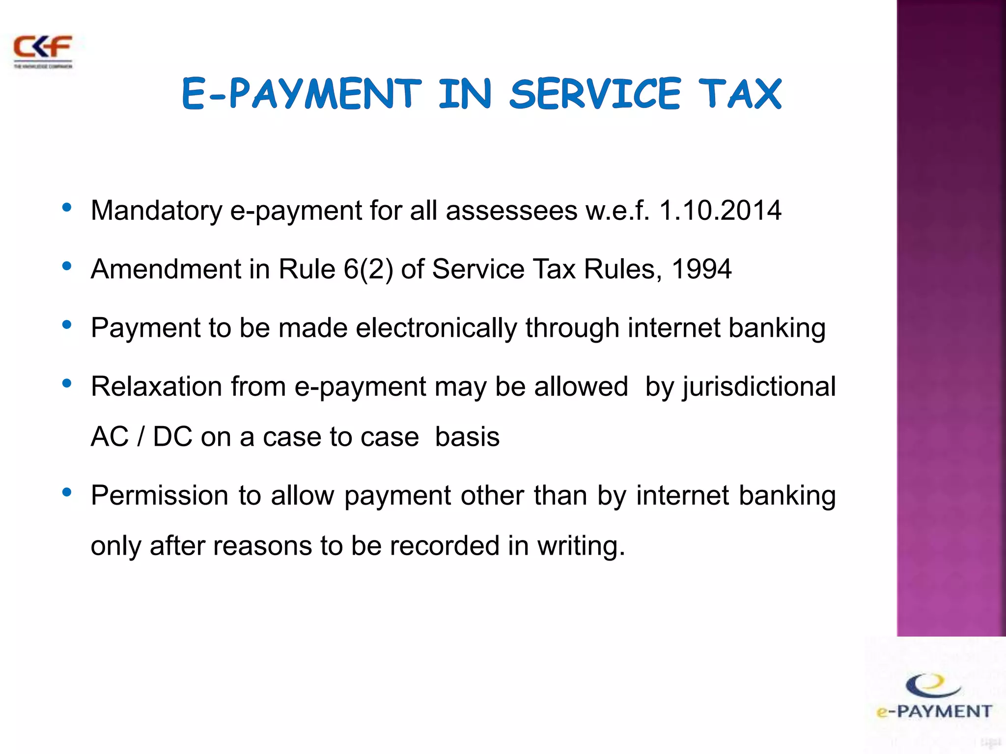 • Mandatory e-payment for all assessees w.e.f. 1.10.2014 
• Amendment in Rule 6(2) of Service Tax Rules, 1994 
• Payment to be made electronically through internet banking 
• Relaxation from e-payment may be allowed by jurisdictional 
AC / DC on a case to case basis 
• Permission to allow payment other than by internet banking 
only after reasons to be recorded in writing. 
 