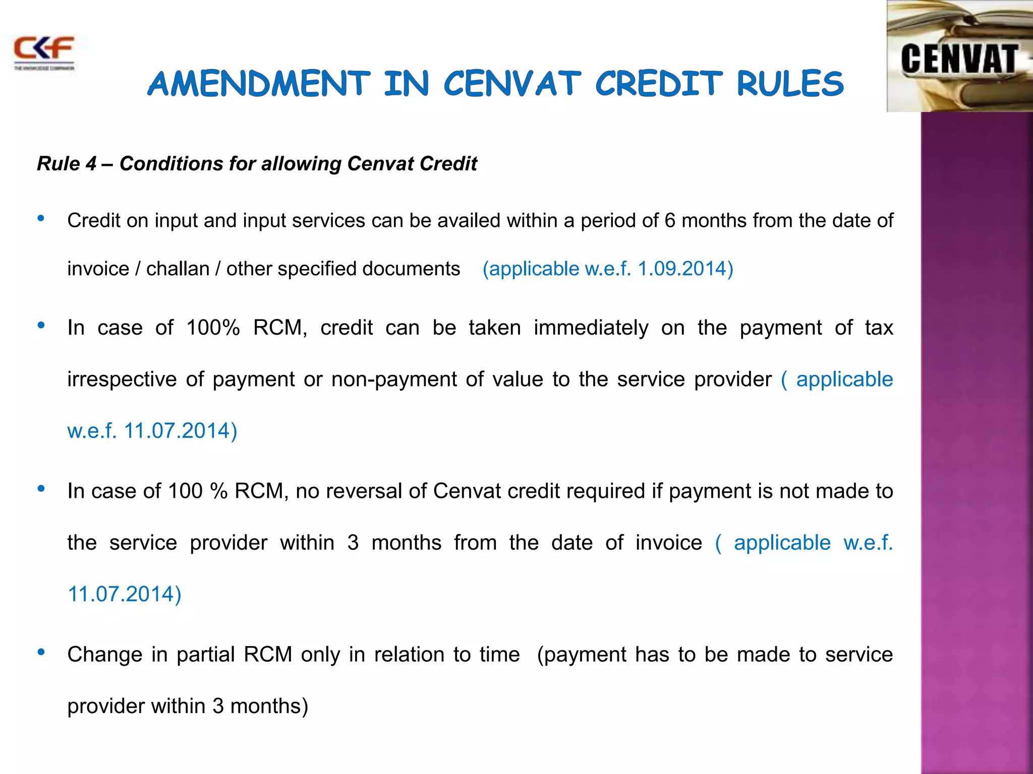 Rule 4 – Conditions for allowing Cenvat Credit 
• Credit on input and input services can be availed within a period of 6 months from the date of 
invoice / challan / other specified documents (applicable w.e.f. 1.09.2014) 
• In case of 100% RCM, credit can be taken immediately on the payment of tax 
irrespective of payment or non-payment of value to the service provider ( applicable 
w.e.f. 11.07.2014) 
• In case of 100 % RCM, no reversal of Cenvat credit required if payment is not made to 
the service provider within 3 months from the date of invoice ( applicable w.e.f. 
11.07.2014) 
• Change in partial RCM only in relation to time (payment has to be made to service 
provider within 3 months) 
 