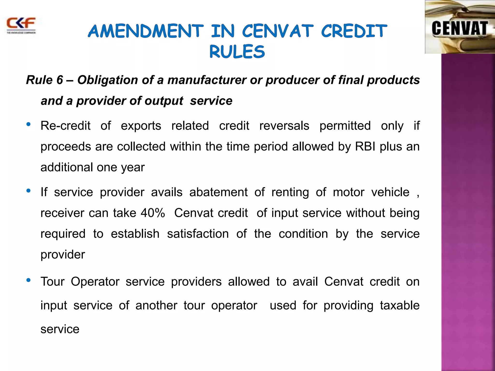 Rule 6 – Obligation of a manufacturer or producer of final products 
and a provider of output service 
• Re-credit of exports related credit reversals permitted only if 
proceeds are collected within the time period allowed by RBI plus an 
additional one year 
• If service provider avails abatement of renting of motor vehicle , 
receiver can take 40% Cenvat credit of input service without being 
required to establish satisfaction of the condition by the service 
provider 
• Tour Operator service providers allowed to avail Cenvat credit on 
input service of another tour operator used for providing taxable 
service 
 