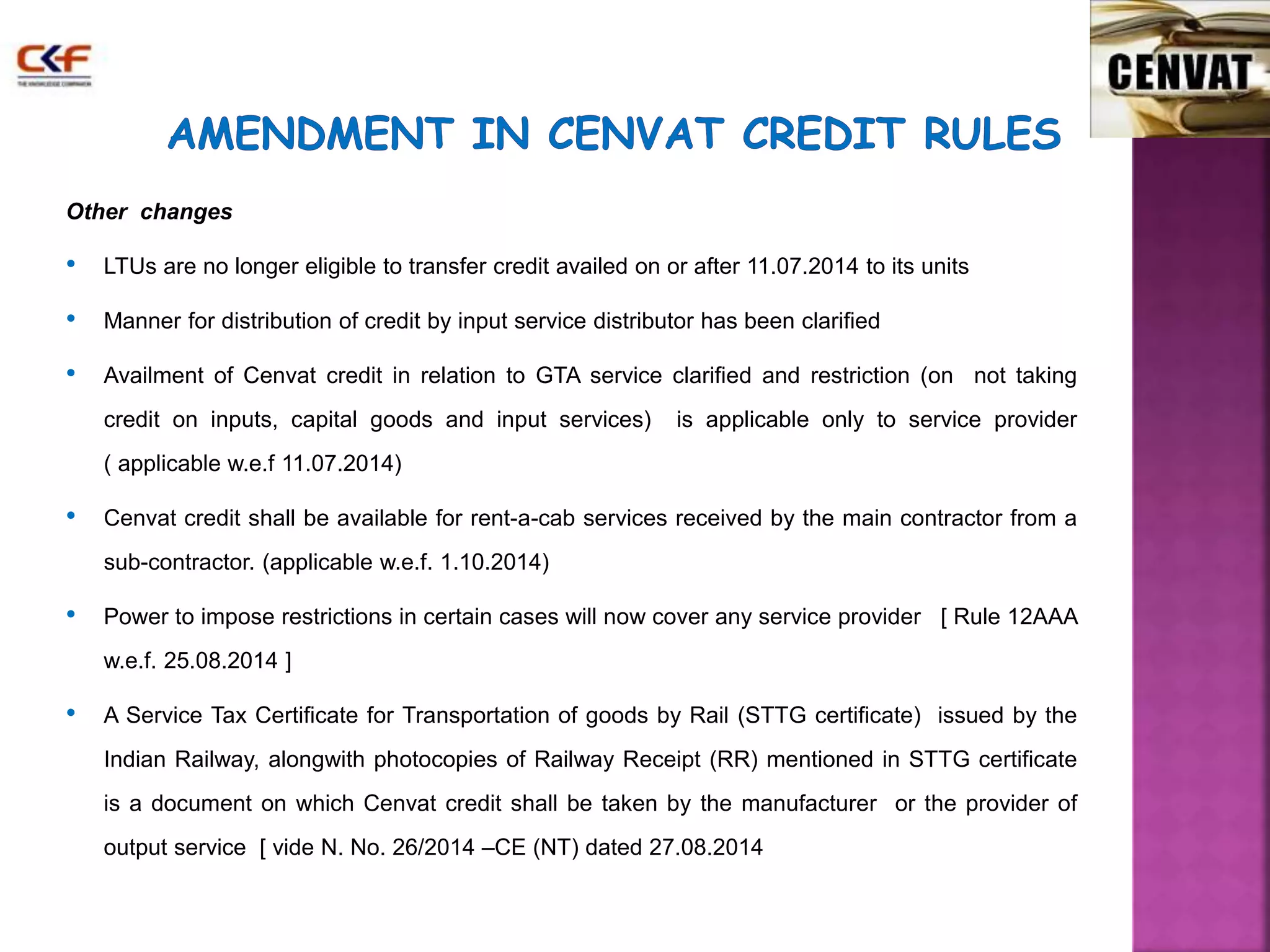 Other changes 
• LTUs are no longer eligible to transfer credit availed on or after 11.07.2014 to its units 
• Manner for distribution of credit by input service distributor has been clarified 
• Availment of Cenvat credit in relation to GTA service clarified and restriction (on not taking 
credit on inputs, capital goods and input services) is applicable only to service provider 
( applicable w.e.f 11.07.2014) 
• Cenvat credit shall be available for rent-a-cab services received by the main contractor from a 
sub-contractor. (applicable w.e.f. 1.10.2014) 
• Power to impose restrictions in certain cases will now cover any service provider [ Rule 12AAA 
w.e.f. 25.08.2014 ] 
• A Service Tax Certificate for Transportation of goods by Rail (STTG certificate) issued by the 
Indian Railway, alongwith photocopies of Railway Receipt (RR) mentioned in STTG certificate 
is a document on which Cenvat credit shall be taken by the manufacturer or the provider of 
output service [ vide N. No. 26/2014 –CE (NT) dated 27.08.2014 
 