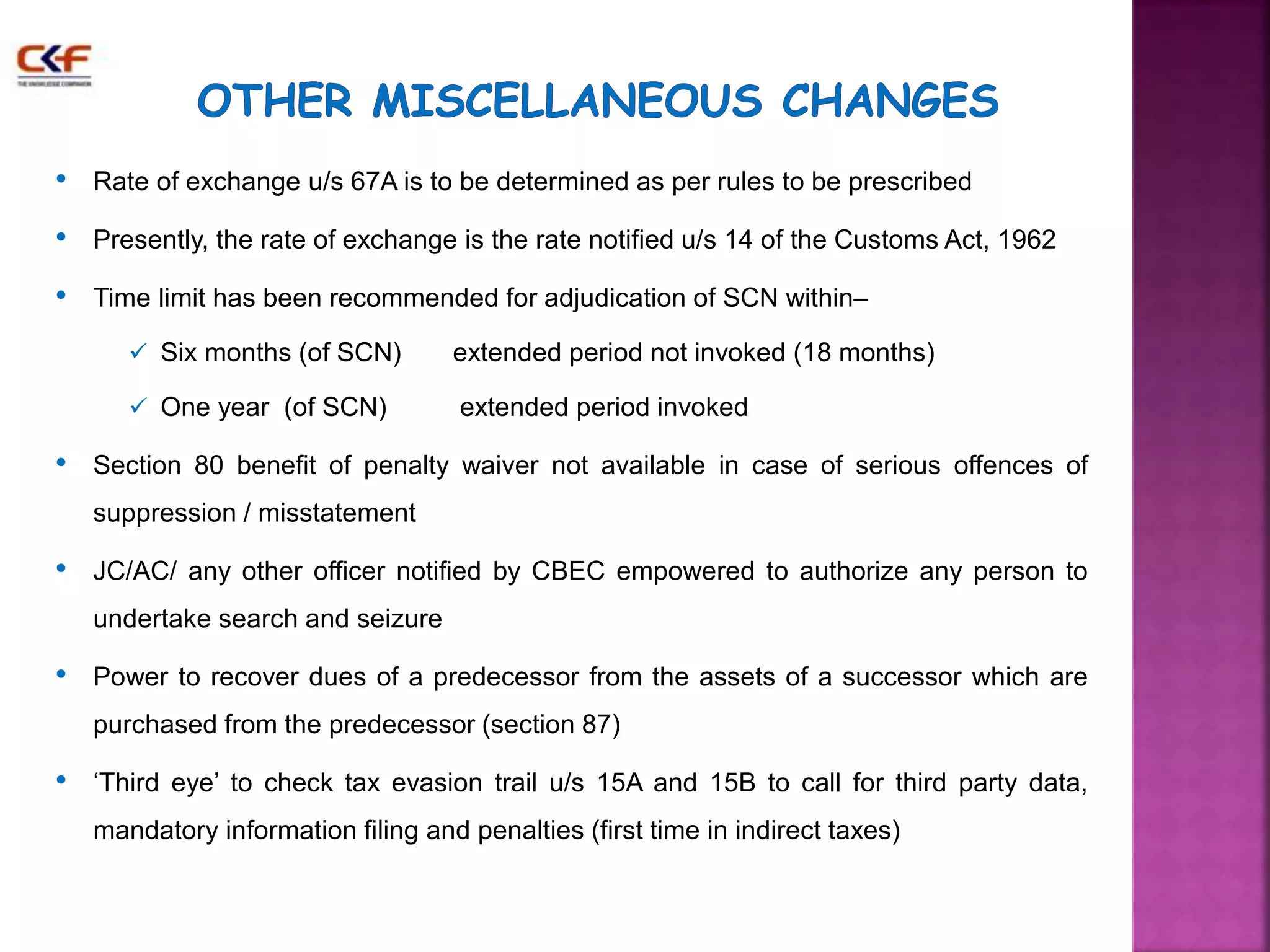 • Rate of exchange u/s 67A is to be determined as per rules to be prescribed 
• Presently, the rate of exchange is the rate notified u/s 14 of the Customs Act, 1962 
• Time limit has been recommended for adjudication of SCN within– 
 Six months (of SCN) extended period not invoked (18 months) 
 One year (of SCN) extended period invoked 
• Section 80 benefit of penalty waiver not available in case of serious offences of 
suppression / misstatement 
• JC/AC/ any other officer notified by CBEC empowered to authorize any person to 
undertake search and seizure 
• Power to recover dues of a predecessor from the assets of a successor which are 
purchased from the predecessor (section 87) 
• ‘Third eye’ to check tax evasion trail u/s 15A and 15B to call for third party data, 
mandatory information filing and penalties (first time in indirect taxes) 
 