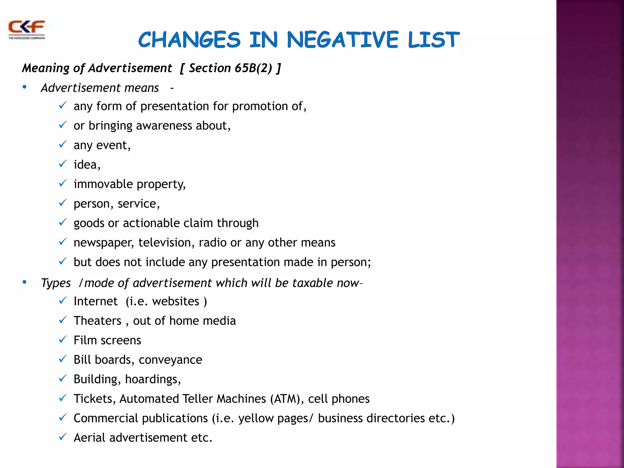 Meaning of Advertisement [ Section 65B(2) ] 
• Advertisement means - 
 any form of presentation for promotion of, 
 or bringing awareness about, 
 any event, 
 idea, 
 immovable property, 
 person, service, 
 goods or actionable claim through 
 newspaper, television, radio or any other means 
 but does not include any presentation made in person; 
• Types /mode of advertisement which will be taxable now– 
 Internet (i.e. websites ) 
 Theaters , out of home media 
 Film screens 
 Bill boards, conveyance 
 Building, hoardings, 
 Tickets, Automated Teller Machines (ATM), cell phones 
 Commercial publications (i.e. yellow pages/ business directories etc.) 
 Aerial advertisement etc. 
 