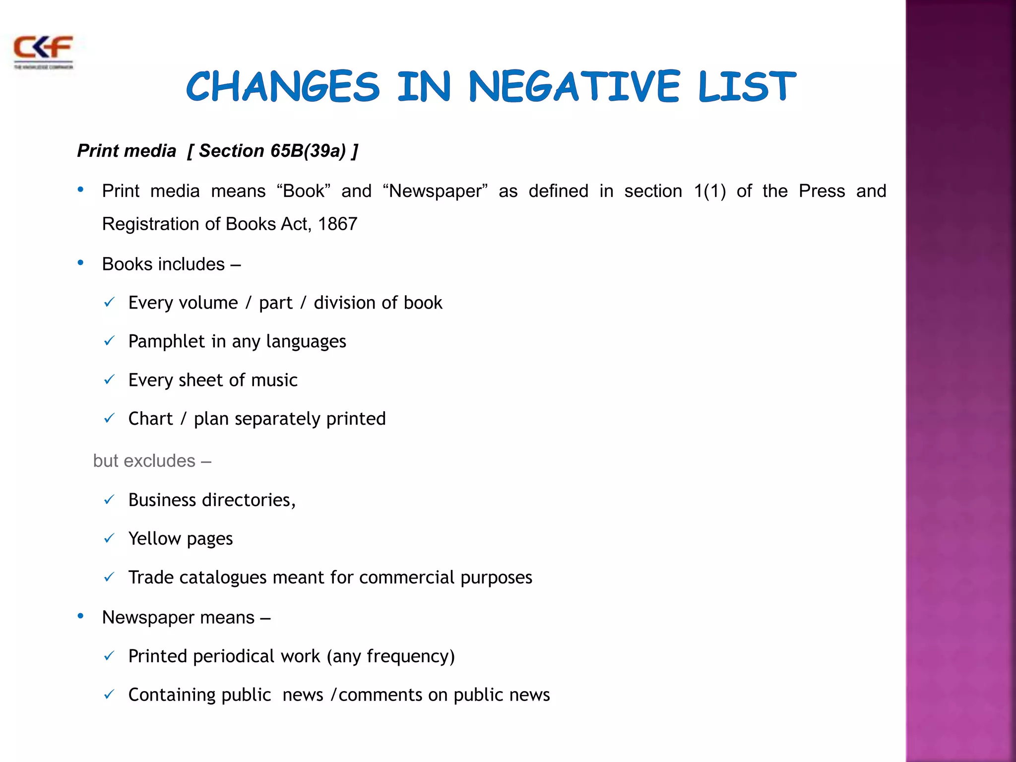 Print media [ Section 65B(39a) ] 
• Print media means “Book” and “Newspaper” as defined in section 1(1) of the Press and 
Registration of Books Act, 1867 
• Books includes – 
 Every volume / part / division of book 
 Pamphlet in any languages 
 Every sheet of music 
 Chart / plan separately printed 
but excludes – 
 Business directories, 
 Yellow pages 
 Trade catalogues meant for commercial purposes 
• Newspaper means – 
 Printed periodical work (any frequency) 
 Containing public news /comments on public news 
 