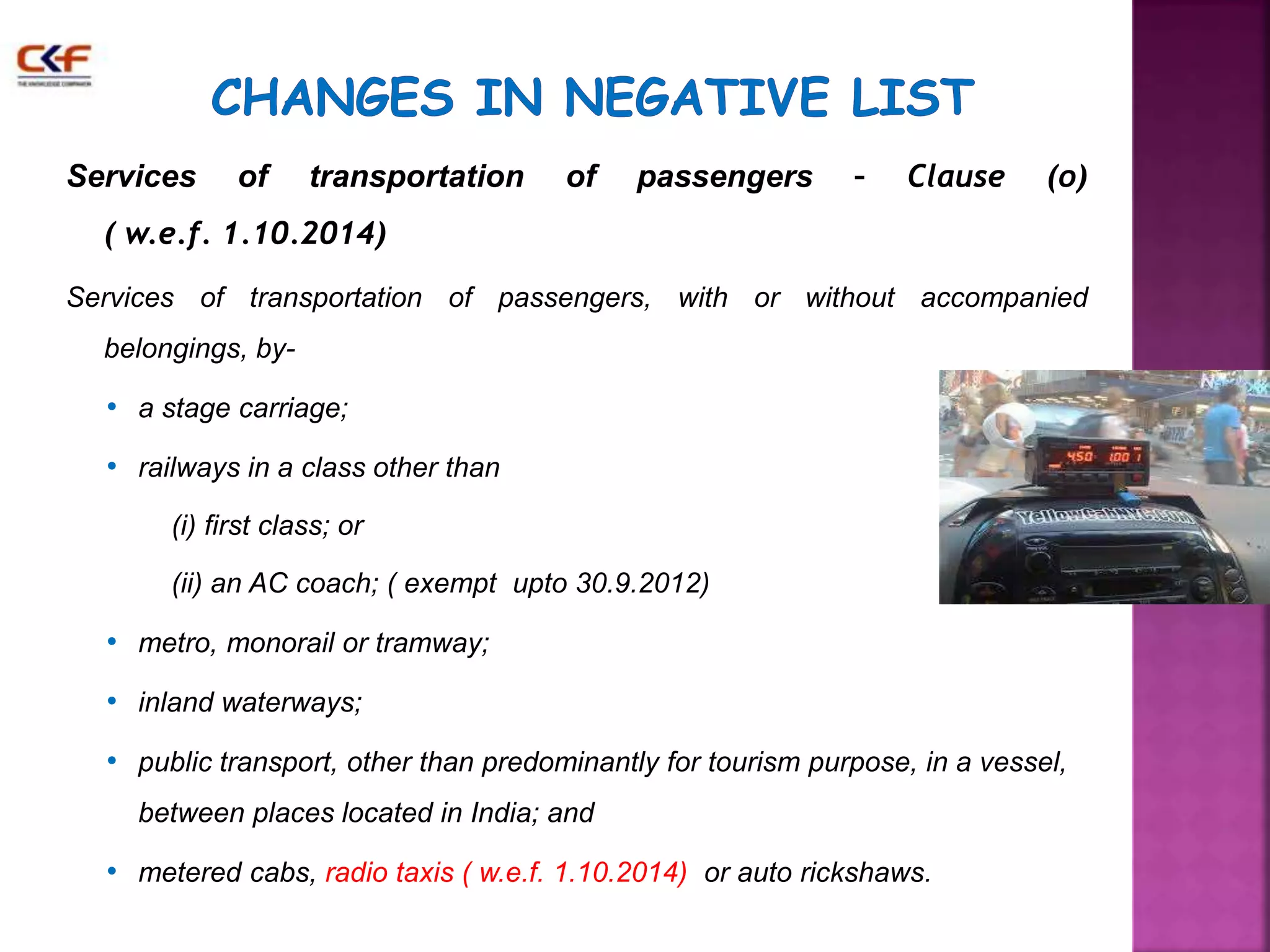 Services of transportation of passengers – Clause (o) 
( w.e.f. 1.10.2014) 
Services of transportation of passengers, with or without accompanied 
belongings, by- 
• a stage carriage; 
• railways in a class other than 
(i) first class; or 
(ii) an AC coach; ( exempt upto 30.9.2012) 
• metro, monorail or tramway; 
• inland waterways; 
• public transport, other than predominantly for tourism purpose, in a vessel, 
between places located in India; and 
• metered cabs, radio taxis ( w.e.f. 1.10.2014) or auto rickshaws. 
 