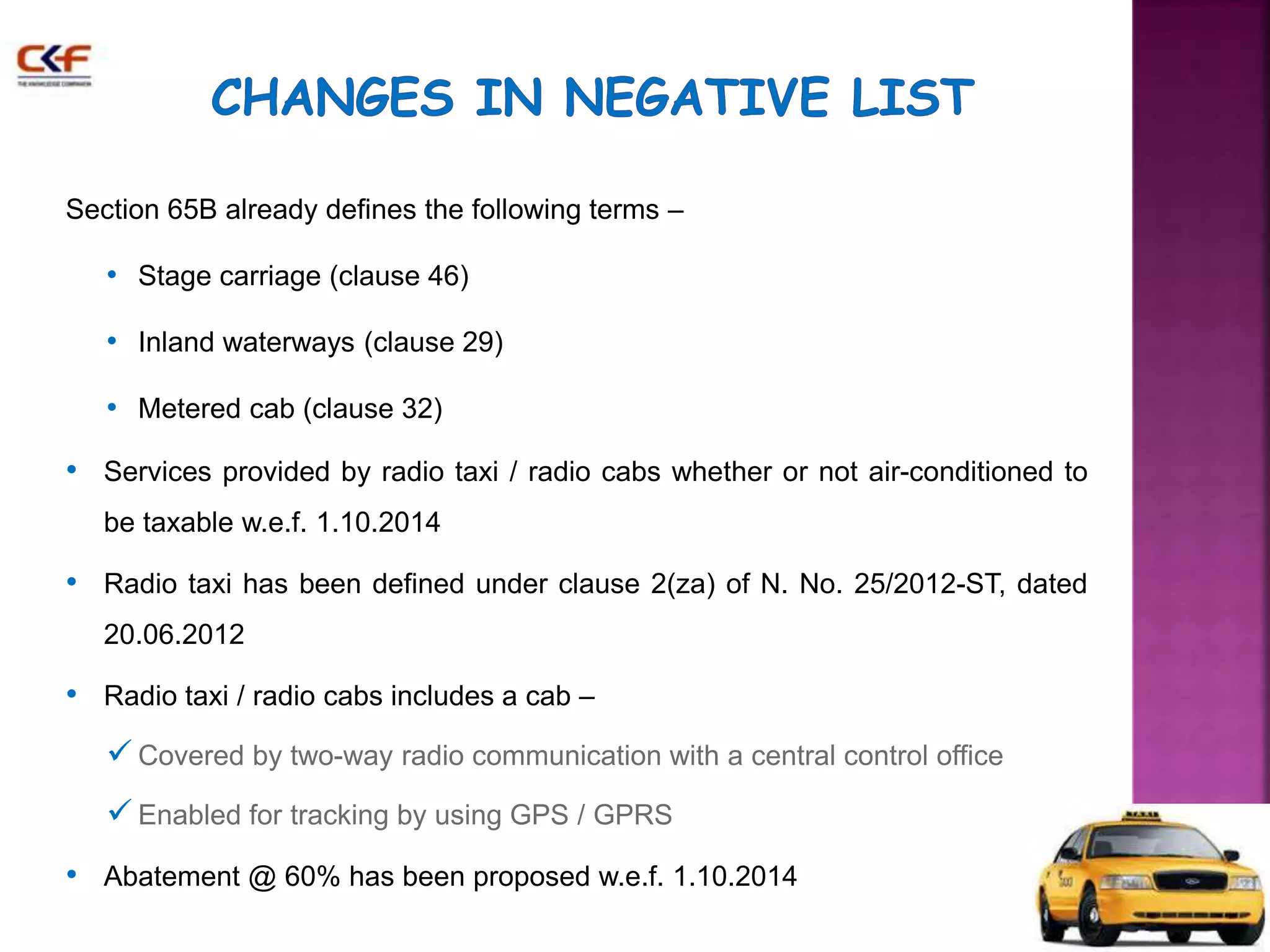 Section 65B already defines the following terms – 
• Stage carriage (clause 46) 
• Inland waterways (clause 29) 
• Metered cab (clause 32) 
• Services provided by radio taxi / radio cabs whether or not air-conditioned to 
be taxable w.e.f. 1.10.2014 
• Radio taxi has been defined under clause 2(za) of N. No. 25/2012-ST, dated 
20.06.2012 
• Radio taxi / radio cabs includes a cab – 
 Covered by two-way radio communication with a central control office 
 Enabled for tracking by using GPS / GPRS 
• Abatement @ 60% has been proposed w.e.f. 1.10.2014 
 