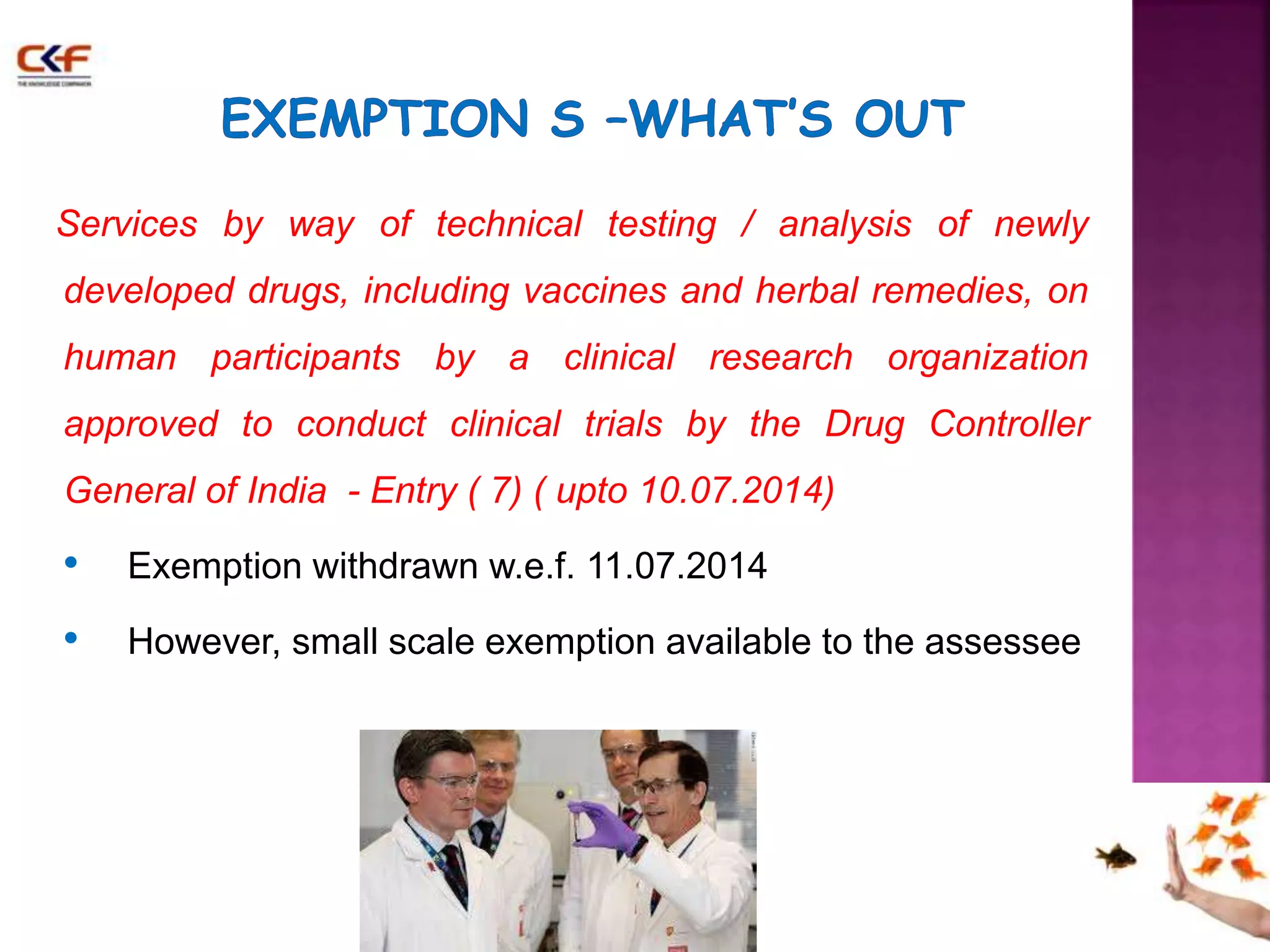 Services by way of technical testing / analysis of newly 
developed drugs, including vaccines and herbal remedies, on 
human participants by a clinical research organization 
approved to conduct clinical trials by the Drug Controller 
General of India - Entry ( 7) ( upto 10.07.2014) 
• Exemption withdrawn w.e.f. 11.07.2014 
• However, small scale exemption available to the assessee 
 