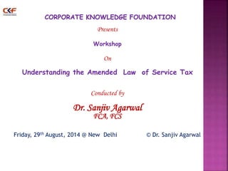 Presents 
Workshop 
On 
Understanding the Amended Law of Service Tax 
Conducted by 
Dr. Sanjiv Agarwal 
FCA, FCS 
Friday, 29th August, 2014 @ New Delhi © Dr. Sanjiv Agarwal 
1 
 