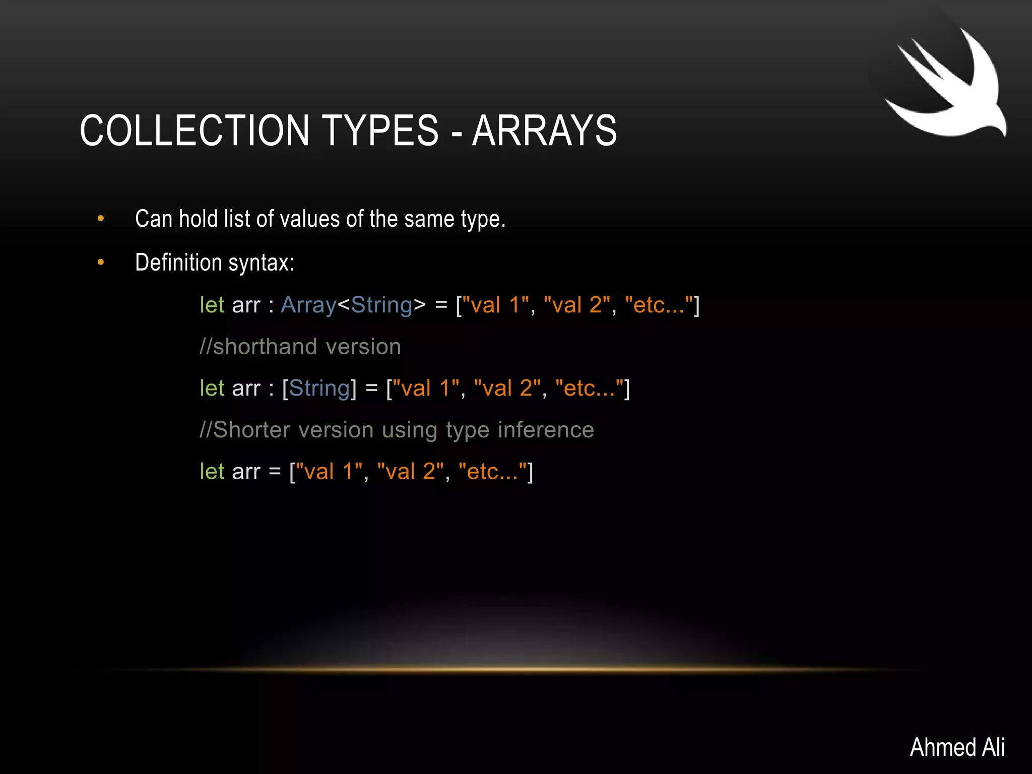 COLLECTION TYPES - ARRAYS 
• Can hold list of values of the same type. 
• Definition syntax: 
let arr : Array<String> = ["val 1", "val 2", "etc..."] 
//shorthand version 
let arr : [String] = ["val 1", "val 2", "etc..."] 
//Shorter version using type inference 
let arr = ["val 1", "val 2", "etc..."] 
Ahmed Ali 
 