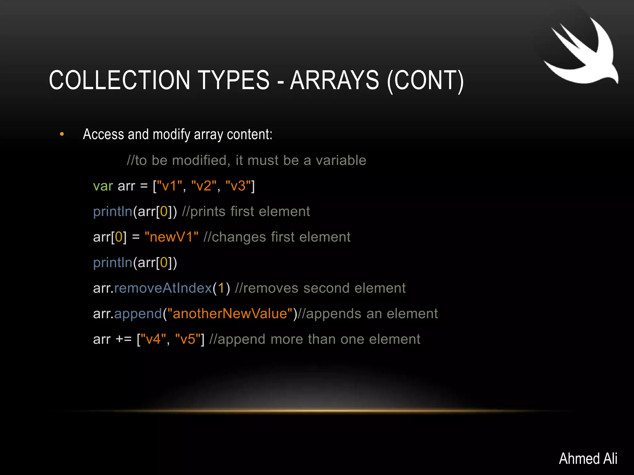 COLLECTION TYPES - ARRAYS (CONT) 
• Access and modify array content: 
//to be modified, it must be a variable 
var arr = ["v1", "v2", "v3"] 
println(arr[0]) //prints first element 
arr[0] = "newV1" //changes first element 
println(arr[0]) 
arr.removeAtIndex(1) //removes second element 
arr.append("anotherNewValue")//appends an element 
arr += ["v4", "v5"] //append more than one element 
Ahmed Ali 
 